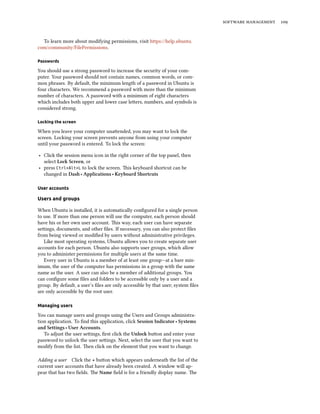   


  To learn more about modifying permissions, visit https://help.ubuntu.
com/community/FilePermissions.

Passwords

You should use a strong password to increase the security of your com-
puter. Your password should not contain names, common words, or com-
mon phrases. By default, the minimum length of a password in Ubuntu is
four characters. We recommend a password with more than the minimum
number of characters. A password with a minimum of eight characters
which includes both upper and lower case leers, numbers, and symbols is
considered strong.

Locking the screen

When you leave your computer unaended, you may want to lock the
screen. Locking your screen prevents anyone from using your computer
until your password is entered. To lock the screen:

‣ Click the session menu icon in the right corner of the top panel, then
  select Lo Screen, or
‣ press Ctrl+Alt+L to lock the screen. is keyboard shortcut can be
  changed in Dash ‣ Applications ‣ Keyboard Shortcuts

User accounts

Users and groups

When Ubuntu is installed, it is automatically conﬁgured for a single person
to use. If more than one person will use the computer, each person should
have his or her own user account. is way, each user can have separate
seings, documents, and other ﬁles. If necessary, you can also protect ﬁles
from being viewed or modiﬁed by users without administrative privileges.
   Like most operating systems, Ubuntu allows you to create separate user
accounts for each person. Ubuntu also supports user groups, which allow
you to administer permissions for multiple users at the same time.
   Every user in Ubuntu is a member of at least one group—at a bare min-
imum, the user of the computer has permissions in a group with the same
name as the user. A user can also be a member of additional groups. You
can conﬁgure some ﬁles and folders to be accessible only by a user and a
group. By default, a user’s ﬁles are only accessible by that user; system ﬁles
are only accessible by the root user.

Managing users

You can manage users and groups using the Users and Groups administra-
tion application. To ﬁnd this application, click Session Indicator ‣ Systems
and Settings ‣ User Accounts.
   To adjust the user seings, ﬁrst click the Unlo buon and enter your
password to unlock the user seings. Next, select the user that you want to
modify from the list. en click on the element that you want to change.

Adding a user Click the + buon which appears underneath the list of the
current user accounts that have already been created. A window will ap-
pear that has two ﬁelds. e Name ﬁeld is for a friendly display name. e
 