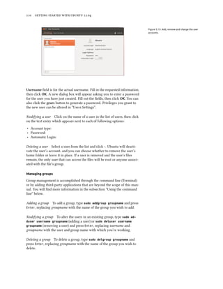      .


                                                                                 Figure 5.13: Add, remove and change the user
                                                                                 accounts.




Username ﬁeld is for the actual username. Fill in the requested information,
then click OK. A new dialog box will appear asking you to enter a password
for the user you have just created. Fill out the ﬁelds, then click OK. You can
also click the gears buon to generate a password. Privileges you grant to
the new user can be altered in “Users Seings”.

Modifying a user Click on the name of a user in the list of users, then click
on the text entry which appears next to each of following options:

‣ Account type:
‣ Password:
‣ Automatic Login:

Deleting a user Select a user from the list and click -. Ubuntu will deacti-
vate the user’s account, and you can choose whether to remove the user’s
home folder or leave it in place. If a user is removed and the user’s ﬁles
remain, the only user that can access the ﬁles will be root or anyone associ-
ated with the ﬁle’s group.

Managing groups

Group management is accomplished through the command line (Terminal)
or by adding third-party applications that are beyond the scope of this man-
ual. You will ﬁnd more information in the subsection “Using the command
line” below.

Adding a group To add a group, type sudo addgroup groupname and press
Enter, replacing groupname with the name of the group you wish to add.


Modifying a group  To alter the users in an existing group, type sudo ad-
duser username groupname   (adding a user) or sudo deluser username
groupname (removing a user) and press Enter, replacing username and
groupname with the user and group name with which you’re working.

Deleting a group To delete a group, type sudo delgroup groupname and
press Enter, replacing groupname with the name of the group you wish to
delete.
 