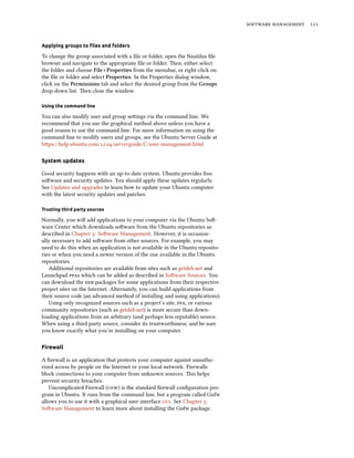   


Applying groups to ﬁles and folders

To change the group associated with a ﬁle or folder, open the Nautilus ﬁle
browser and navigate to the appropriate ﬁle or folder. en, either select
the folder and choose File ‣ Properties from the menubar, or right-click on
the ﬁle or folder and select Properties. In the Properties dialog window,
click on the Permissions tab and select the desired group from the Groups
drop-down list. en close the window.

Using the command line

You can also modify user and group seings via the command line. We
recommend that you use the graphical method above unless you have a
good reason to use the command line. For more information on using the
command line to modify users and groups, see the Ubuntu Server Guide at
hps://help.ubuntu.com/./serverguide/C/user-management.html

System updates

Good security happens with an up-to-date system. Ubuntu provides free
soware and security updates. You should apply these updates regularly.
See Updates and upgrades to learn how to update your Ubuntu computer
with the latest security updates and patches.

Trusting third party sources

Normally, you will add applications to your computer via the Ubuntu So-
ware Center which downloads soware from the Ubuntu repositories as
described in Chapter : Soware Management. However, it is occasion-
ally necessary to add soware from other sources. For example, you may
need to do this when an application is not available in the Ubuntu reposito-
ries or when you need a newer version of the one available in the Ubuntu
repositories.
   Additional repositories are available from sites such as getdeb.net and
Launchpad s which can be added as described in Soware Sources. You
can download the  packages for some applications from their respective
project sites on the Internet. Alternately, you can build applications from
their source code (an advanced method of installing and using applications).
   Using only recognized sources such as a project’s site, , or various
community repositories (such as getdeb.net) is more secure than down-
loading applications from an arbitrary (and perhaps less reputable) source.
When using a third party source, consider its trustworthiness, and be sure
you know exactly what you’re installing on your computer.

Firewall

A ﬁrewall is an application that protects your computer against unautho-
rized access by people on the Internet or your local network. Firewalls
block connections to your computer from unknown sources. is helps
prevent security breaches.
   Uncomplicated Firewall () is the standard ﬁrewall conﬁguration pro-
gram in Ubuntu. It runs from the command line, but a program called Gufw
allows you to use it with a graphical user interface . See Chapter :
Soware Management to learn more about installing the Gufw package.
 