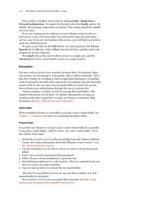      .


   Once Gufw is installed, start Gufw by clicking Dash ‣ Applications ‣
Firewall conﬁguration. To enable the ﬁrewall, select the Enable option. By
default, all incoming connections are denied. is seing should be suitable
for most users.
   If you are running server soware on your Ubuntu system (such as a
web server, or an  server), then you will need to open the ports these
services use. If you are not familiar with servers, you will likely not need to
open any additional ports.
   To open a port click on the Add buon. For most purposes, the Precon-
ﬁgured tab is suﬃcient. Select Allow from the ﬁrst box and then select the
program or service required.
   e simple tab can be used to allow access on a single port, and the
Advanced tab can be used to allow access on a range of ports.

Encryption

You may wish to protect your sensitive personal data—for instance, ﬁnan-
cial records—by encrypting it. Encrypting a ﬁle or folder essentially “locks”
that ﬁle or folder by encoding it with an algorithm that keeps it scrambled
until it is properly decoded with a password. Encrypting your personal data
ensures that no one can open your personal folders or read your private
data without your authorization through the use of a private key.
   Ubuntu includes a number of tools to encrypt ﬁles and folders. is
chapter will discuss two of them. For further information on using en-
cryption with either single ﬁles or email, see Ubuntu Community Help
documents at hps://help.ubuntu.com/community.

Home folder

When installing Ubuntu, it is possible to encrypt a user’s home folder. See
Chapter : Installation for more on encrypting the home folder.

Private folder

If you have not chosen to encrypt a user’s entire home folder, it is possible
to encrypt a single folder—called Private—in a user’s home folder. To do
this, follow these steps:
. Install the ecryptfs-utils soware package from the Ubuntu Soware
   Center. (For more information about the Soware Center, review Using
   the Ubuntu Soware Center.)
. Use the terminal to run ecryptfs-setup-private to set up the private
   folder.
. Enter your account’s password when prompted.
. Either choose a mount passphrase or generate one.
. Record both passphrases in a safe location. ese are required if you ever
   have to recover your data manually.
. Log out and log back in to mount the encrypted folder.
   Aer the Private folder has been set up, any ﬁles or folders in it will
automatically be encrypted.
   If you need to recover your encrypted ﬁles manually see https://help.
ubuntu.com/community/EncryptedPrivateDirectory.
 