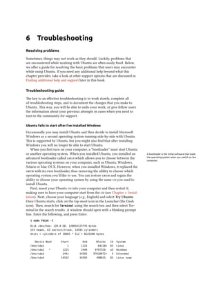 6       Troubleshooting
Resolving problems

Sometimes, things may not work as they should. Luckily, problems that
are encountered while working with Ubuntu are oen easily ﬁxed. Below,
we oﬀer a guide for resolving the basic problems that users may encounter
while using Ubuntu. If you need any additional help beyond what this
chapter provides, take a look at other support options that are discussed in
Finding additional help and support later in this book.

Troubleshooting guide

e key to an eﬀective troubleshooting is to work slowly, complete all
of troubleshooting steps, and to document the changes that you make to
Ubuntu. is way, you will be able to undo your work, or give fellow users
the information about your previous aempts in cases when you need to
turn to the community for support.

Ubuntu fails to start after I’ve installed Windows

Occasionally you may install Ubuntu and then decide to install Microso
Windows as a second operating system running side-by-side with Ubuntu.
is is supported by Ubuntu, but you might also ﬁnd that aer installing
Windows you will no longer be able to start Ubuntu.
    When you ﬁrst turn on your computer, a “bootloader” must start Ubuntu
or another operating system. When you installed Ubuntu, you installed an       A bootloader is the initial software that loads
advanced bootloader called  which allows you to choose between the         the operating system when you switch on the
                                                                               computer.
various operating systems on your computer, such as Ubuntu, Windows,
Solaris or Mac OS X. However, when you installed Windows, it replaced the
 with its own bootloader, thus removing the ability to choose which
operating system you’d like to use. You can restore  and regain the
ability to choose your operating system by using the same  you used to
install Ubuntu.
    First, insert your Ubuntu  into your computer and then restart it,
making sure to have your computer start from the  (see Chapter : Instal-
lation). Next, choose your language (e.g., English) and select Try Ubuntu.
Once Ubuntu starts, click on the top-most icon in the Launcher (the Dash
icon). en, search for Terminal using the search box and then select Ter-
minal in the search results. A window should open with a blinking prompt
line. Enter the following, and press Enter:
    $ sudo fdisk -l

    Disk /dev/hda: 120.0 GB, 120034123776 bytes
    255 heads, 63 sectors/track, 14593 cylinders
    Units = cylinders of 16065 * 512 = 8225280 bytes


      Device Boot       Start          End        Blocks    Id   System
    /dev/sda1               1         1224         64228+   83   Linux
    /dev/sda2   *        1225         2440     9767520      a5   Windows
    /dev/sda3            2441        14593    97618972+     5    Extended
    /dev/sda4           14532        14593        498015    82   Linux swap
 