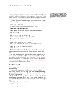      .



  Partition table entries are not in disk order

                                                                               The device (/dev/sda1, /dev/sda2, etc) we are
    is output shows that your system (Linux, on which Ubuntu is based)        looking for is identiﬁed by the word “Linux” in
                                                                               the System column. Modify the instructions
is installed on device /dev/sda, but your computer is booting to /dev/sda    below if necessary, replacing /dev/sda1 with
(where Windows is located). We need to ﬁx this by telling the computer to      the name of your Linux device.
boot to the Linux device instead.
    To do this, ﬁrst create a place to connect your existing existing Ubuntu
installation with your temporary troubleshooting session:
  $ sudo mkdir /media/root

  Next, link your Ubuntu installation and this new folder:
  $ sudo mount /dev/sda1 /media/root

  If you’ve done this correctly, then you should see the following:
  $ ls /media/root
  bin dev home lib mnt root srv usr
  boot etc initrd lib64 opt sbin sys var
  cdrom initrd.img media proc selinux tmp vmlinuz

  Now, you can reinstall :
  $ sudo grub-install --root-directory=/media/root /dev/sda
  Installation finished. No error reported.
  This is the contents of the device map /boot/grub/device.map.
  Check if this is correct or not. If any of the lines is incorrect,
  fix it and re-run the script grub-install.
  (hd0) /dev/sda

   Finally, remove the Ubuntu disc from your  drive, reboot your
computer, and then start enjoying your Ubuntu operating system once
again.
   is guide may not work for all Ubuntu users due to diﬀerences in the
various system conﬁguration. Still, this is the recommended and most
successful method for restoring the  bootloader. If you are following
this guide and if it does not restore  on your computer, then try the
other troubleshooting methods at https://help.ubuntu.com/community/
RecoveringUbuntuAfterInstallingWindows.

I forgot my password

If you forget your password in Ubuntu, you will need to reset it using the
“Recovery mode.”
    To start the Recovery mode, shut down your computer and then start
again. As the computer starts up, press Shift. Select the Recovery mode
option using the arrow keys on your keyboard. Recovery mode should be
the second item in the list.
    Wait until Ubuntu starts up—this may take a few minutes. Once booted,
you will not be able to see a normal login screen. Instead, you will be pre-
sented with the Recovery Menu. Select root using the arrow keys and press
Enter.
    You will now be at a terminal prompt:
  root@ubuntu:~#

  To reset your password, enter:
 