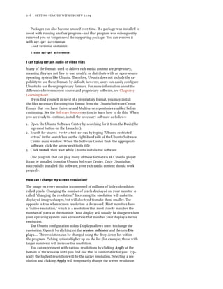      .


   Packages can also become unused over time. If a package was installed to
assist with running another program—and that program was subsequently
removed you no longer need the supporting package. You can remove it
with apt-get autoremove.
   Load Terminal and enter:
   $ sudo apt-get autoremove


I can’t play certain audio or video ﬁles

Many of the formats used to deliver rich media content are proprietary,
meaning they are not free to use, modify, or distribute with an open-source
operating system like Ubuntu. erefore, Ubuntu does not include the ca-
pability to use these formats by default; however, users can easily conﬁgure
Ubuntu to use these proprietary formats. For more information about the
diﬀerences between open source and proprietary soware, see Chapter :
Learning More.
   If you ﬁnd yourself in need of a proprietary format, you may install
the ﬁles necessary for using this format from the Ubuntu Soware Center.
Ensure that you have Universe and Multiverse repositories enabled before
continuing. See the Soware Sources section to learn how to do this. When
you are ready to continue, install the necessary soware as follows:
. Open the Ubuntu Soware Center by searching for it from the Dash (the
   top-most buon on the Launcher).
. Search for ubuntu-restricted-extras by typing “Ubuntu restricted
   extras” in the search box on the right-hand side of the Ubuntu Soware
   Center main window. When the Soware Center ﬁnds the appropriate
   soware, click the arrow next to its title.
. Click Install, then wait while Ubuntu installs the soware.
    One program that can play many of these formats is VLC media player.
It can be installed from the Ubuntu Soware Center. Once Ubuntu has
successfully installed this soware, your rich media content should work
properly.

How can I change my screen resolution?

e image on every monitor is composed of millions of lile colored dots
called pixels. Changing the number of pixels displayed on your monitor is
called “changing the resolution.” Increasing the resolution will make the
displayed images sharper, but will also tend to make them smaller. e
opposite is true when screen resolution is decreased. Most monitors have
a “native resolution,” which is a resolution that most closely matches the
number of pixels in the monitor. Your display will usually be sharpest when
your operating system uses a resolution that matches your display’s native
resolution.
   e Ubuntu conﬁguration utility Displays allows users to change the
resolution. Open it by clicking on the session indicator and then on Dis-
plays…. e resolution can be changed using the drop-down list within
the program. Picking options higher up on the list (for example, those with
larger numbers) will increase the resolution.
   You can experiment with various resolutions by clicking Apply at the
boom of the window until you ﬁnd one that is comfortable for you. Typ-
ically the highest resolution will be the native resolution. Selecting a res-
olution and clicking Apply will temporarily change the screen resolution
 