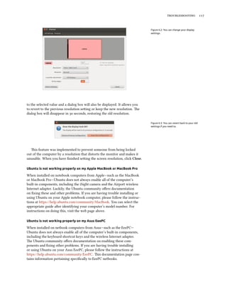  


                                                                               Figure 6.2: You can change your display
                                                                               settings.




to the selected value and a dialog box will also be displayed. It allows you
to revert to the previous resolution seing or keep the new resolution. e
dialog box will disappear in  seconds, restoring the old resolution.

                                                                               Figure 6.3: You can revert back to your old
                                                                               settings if you need to.




   is feature was implemented to prevent someone from being locked
out of the computer by a resolution that distorts the monitor and makes it
unusable. When you have ﬁnished seing the screen resolution, click Close.

Ubuntu is not working properly on my Apple MacBook or MacBook Pro

When installed on notebook computers from Apple—such as the MacBook
or MacBook Pro—Ubuntu does not always enable all of the computer’s
built-in components, including the iSight camera and the Airport wireless
Internet adapter. Luckily, the Ubuntu community oﬀers documentation
on ﬁxing these and other problems. If you are having trouble installing or
using Ubuntu on your Apple notebook computer, please follow the instruc-
tions at https://help.ubuntu.com/community/MacBook. You can select the
appropriate guide aer identifying your computer’s model number. For
instructions on doing this, visit the web page above.

Ubuntu is not working properly on my Asus EeePC

When installed on netbook computers from Asus—such as the EeePC—
Ubuntu does not always enable all of the computer’s built-in components,
including the keyboard shortcut keys and the wireless Internet adapter.
e Ubuntu community oﬀers documentation on enabling these com-
ponents and ﬁxing other problems. If you are having trouble installing
or using Ubuntu on your Asus EeePC, please follow the instructions at
https://help.ubuntu.com/community/EeePC. is documentation page con-
tains information pertaining speciﬁcally to EeePC netbooks.
 