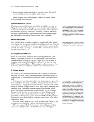      .


‣ If your computer is older, a netbook, or you do not know the type of
  processor in the computer, install the -bit version.

   If your computer has a -bit processor, click on the “-bit” option
before you click “Start download.”

Downloading Ubuntu as a torrent

When a new version of Ubuntu is released, the download servers can get             Torrents are a way of sharing ﬁles and informa-
“clogged” as large numbers of people try to download or upgrade Ubuntu             tion around the Internet via peer-to-peer ﬁle
                                                                                   sharing. A ﬁle with the .torrent extension is
at the same time. If you are familiar with using torrents, you can download        made available to users, which is then opened
the torrent ﬁle by clicking “Alternative downloads,” and then “BitTorrent          with a compatible program such as uTorrent,
download.” Downloading via torrent may improve your download speed,                Deluge, or Transmission. These programs
                                                                                   download parts of the ﬁle from other people all
and will also be help to spread Ubuntu to other users worldwide.                   around the world.


Burning the CD image

Once your download is complete, you will be le with a ﬁle called ubuntu-          While the 64-bit version of Ubuntu is referred
.-desktop-i.iso or similar (i here in the ﬁlename refers to the -bit   to as the “AMD64” version, it will work on Intel,
                                                                                   AMD, and other compatible 64-bit processors.
version. If you downloaded the -bit version, the ﬁlename contains amd
instead). is ﬁle is a  image—a snapshot of the contents of a —which
you will need to burn to a .

Creating a bootable USB drive

If your  is able to boot from a  stick, you may prefer to use a 
memory stick instead of burning a . Scroll down to “Burn your  or
create a  drive,” select  or  stick, choose the  you are using to
create the  drive, and then click Show me how. If you select the “
Stick” option, your installation will be running from the  memory stick.
In this case, references to Live , will refer to the  memory stick.

Trying out Ubuntu

e Ubuntu  and  stick function not only as installation media, but
also allow you to test Ubuntu without making any permanent changes to
your computer by running the entire operating system from the  or 
stick.
    Your computer reads information from a  at a much slower speed than          In some cases, your computer will not recognize
it can read information oﬀ of a hard drive. Running Ubuntu from the Live           that the Ubuntu CD or USB is present as it
                                                                                   starts up and will start your existing operating
 also occupies a large portion of your computer’s memory, which would            system instead. Generally, this means that
usually be available for applications to access when Ubuntu is running from        the priority given to boot devices when your
your hard drive. e Live / experience will therefore feel slightly            computer is starting needs to be changed. For
                                                                                   example, your computer might be set to look
slower than it does when Ubuntu is actually installed on your computer.            for information from your hard drive, and then
Running Ubuntu from the / is a great way to test things out and               to look for information on a CD or USB. To run
allows you to try the default applications, browse the Internet, and get a         Ubuntu from the Live CD or USB, we want the
                                                                                   computer to look for information from the
general feel for the operating system. It’s also useful for checking that your     appropriate device ﬁrst. Changing your boot
computer hardware works properly in Ubuntu and that there are no major             priority is usually handled by BIOS settings; this
compatibility issues.                                                              is beyond the scope of this guide. If you need
                                                                                   assistance with changing the boot priority, see
    To try out Ubuntu using the Live / stick, insert the Ubuntu  into       your computer manufacturer’s documentation
your  drive, or connect the  drive and restart your computer.                 for more information.
    Aer your computer ﬁnds the Live / stick, and a quick loading
screen, you will be presented with the “Welcome” screen. Using your
 