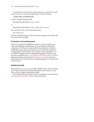      .


   To enable many of the features and Function Keys, a quick ﬁx is to add
“acpi_osi=Linux” to your grub conﬁguration. From the Terminal
     $ gksudo gedit /etc/default/grub

and very carefully change the line
     GRUB_CMDLINE_LINUX_DEFAULT="quiet splash"

to
     GRUB_CMDLINE_LINUX_DEFAULT="quiet splash acpi_osi=Linux"

Save and close the ﬁle. en, from the terminal:
     sudo update-grub

Aer the command ﬁnishes, and you restart the computer, you will be able
to use the Fn keys normally.

My hardware is not working properly

Ubuntu occasionally has diﬃculties running on certain computers, gen-
erally when hardware manufacturers use non-standard or proprietary
components. e Ubuntu community oﬀers documentation to help you
troubleshoot many common issues that may arise from this situation, in-
cluding problems with wireless cards, scanners, mouse and printers. You
can ﬁnd the complete hardware troubleshooting guide on Ubuntu’s sup-
port wiki, accessible at https://wiki.ubuntu.com/HardwareSupport. If your
hardware problems persist, please see Geing more help for more trou-
bleshooting options or information on obtaining support or assistance from
an Ubuntu user.

Getting more help

is guide does not cover every possible workﬂow, task or issue in Ubuntu.
If you require assistance beyond the information in the manual, you can
ﬁnd a variety of support opportunities online.
    More details about many support options available to you can be found
at Finding additional help and support later in this book.
 