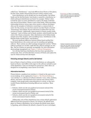      .


called Linux “distributions,”—may look diﬀerent from Ubuntu at ﬁrst glance,
but they share similar characteristics because of their common roots.           A distribution, or “distro,” is an operating
   Linux distributions can be divided into two broad families: the Debian       system made from open source applications,
                                                                                which are bundled together to make them
family and the Red Hat family. Each family is named for a distribution on       easier to install and use.
which subsequent distributions are based. For example, “Debian” refers
to both the name of a Linux distribution as well as the family of distribu-
tions derived from Debian. Ubuntu is part of this family. When describing
relationships between various open source projects, soware developers
oen use the metaphor of tributaries connecting to a common body of
water. For this reason, you may hear someone say that Ubuntu is located
“downstream” from Debian, because alterations to Debian ﬂow into new
versions of Ubuntu. Additionally, improvements to Ubuntu usually trickle
“upstream”—back to Debian and its family members, which beneﬁt from the
work of the Ubuntu community. Other distributions in the Debian family
include Linux Mint, Xandros, and CrunchBang Linux. Distributions in the
Red Hat family include Fedora, and Mandriva.
   e most signiﬁcant diﬀerence between Debian-based and Red Hat-
based distributions is the system each uses for installing and updating
soware. ese systems are called “package management systems.” Debian           Package management systems are the means by
soware packages are  ﬁles, while Red Hat soware packages are            which users can install, remove, and organize
                                                                                software installed on computers with open
ﬁles. e two systems are generally incompatible. For more information           source operating systems like Ubuntu.
about package management, see Chapter : Soware Management.
   You will also ﬁnd Linux distributions that have been specialized for
certain tasks. Next, we’ll describe these versions of Ubuntu and explain the
uses for which each has been developed.

Choosing amongst Ubuntu and its derivatives

Just as Ubuntu is based on Debian, several distributions are subsequently
based on Ubuntu. Each diﬀers with respect to the soware included as part
of the distribution. Some are developed for general use, while others are
designed for accomplishing a more narrow set of tasks.

Alternative interfaces

Ubuntu features a graphical user interface () based on the open source
 desktop. As we explained in Chapter : e Ubuntu Desktop, a
“user interface” is a collection of soware elements—icons, colors, windows,
themes, and menus—that determines how someone may interact with a
computer. Some people prefer using alternatives to , so they have
created Ubuntu distributions featuring diﬀerent user interfaces. ese
include:

‣ Kubuntu, which uses the  graphical environment instead of the
   environment found in Ubuntu;
‣ Lubuntu, which uses the  graphical environment instead of the
   environment found in Ubuntu; and
‣ Xubuntu, which uses the  graphical environment instead of the
   environment found in Ubuntu.

   Additionally, each of these distributions may contain default applications
diﬀerent from those featured in Ubuntu. For instance, the default music
player in Ubuntu is Rhythmbox, but in Lubuntu the default music player
is Aqualung, and in Kubuntu the default is Amarok. Be sure to investigate
 