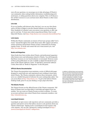      .


swer all your questions, we encourage you to take advantage of Ubuntu’s
vast community when seeking further information, troubleshooting tech-
nical issues, or asking questions about your computer. Next, we’ll discuss a
few of these resources so you can learn more about Ubuntu or other Linux
distributions.

Live chat

If you are familiar with Internet relay chat (), you can use chat clients
such as XChat or Pidgin to join the channel #ubuntu on irc.freenode.net.
Here, hundreds of volunteer users can answer your questions or oﬀer sup-
port in real time. To learn more about using Internet Relay Chat to seek
help with Ubuntu, visit https://help.ubuntu.com/community/InternetRelayChat.

LoCo teams

Within the Ubuntu community are dozens of local user groups called “LoCo
teams.” Spread throughout the world, these teams oﬀer support and advice,
answer questions and promote Ubuntu in their communities by hosting
regular events. To locate and contact the LoCo team nearest you, visit
http://loco.ubuntu.com/.

Books and Magazines

Many books have been wrien about Ubuntu, and professional magazines
oen feature news and information related to Ubuntu. You will frequently
ﬁnd these resources at your local bookstore or newsstand. However, many
of these print publications are also available as digital downloads for pur-
chase in the Ubuntu Soware Center. To ﬁnd these, launch the Soware
Center, then click on “Books & Magazines” in the le panel.

Oﬃcial Ubuntu Documentation

e Ubuntu Documentation team maintains a series of oﬃcial wiki pages             In addition to oﬃcial Ubuntu and community
designed to assist both new and experienced users wishing to learn more          help, you will often ﬁnd third-party help avail-
                                                                                 able on the Internet. While these documents
about Ubuntu. e Ubuntu community endorses these documents, which                can often seem like great resources, some
serve as a reliable ﬁrst point of reference for users seeking help online. You   could be misleading or outdated. It’s always
can access these at http://help.ubuntu.com. To get to the built-in Ubuntu        best to verify information from third-party
                                                                                 sources before taking their advice. When possi-
Desktop Guide, press F1 on your desktop, or type yelp in the Dash.               ble, rely on oﬃcial Ubuntu documentation for
                                                                                 assistance with Ubuntu.

The Ubuntu Forums

e Ubuntu Forums are the oﬃcial forums of the Ubuntu community. Mil-
lions of Ubuntu users use them daily to seek help and support from one
another. You can create an Ubuntu Forums account in minutes. To create
an account and learn more about Ubuntu from community members, visit
http://ubuntuforums.org.

Launchpad Answers

Launchpad, an open source code repository and user community, provides a
question and answer service that allows anyone to ask questions about any
Ubuntu-related topic. Signing up for a Launchpad account requires only
a few minutes. You can ask a question by visiting Launchpad at https://
answers.launchpad.net/ubuntu/+addquestion.
 