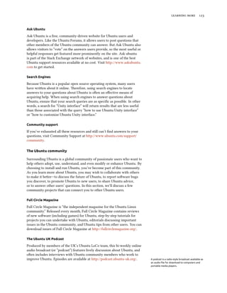   


Ask Ubuntu

Ask Ubuntu is a free, community-driven website for Ubuntu users and
developers. Like the Ubuntu Forums, it allows users to post questions that
other members of the Ubuntu community can answer. But Ask Ubuntu also
allows visitors to “vote” on the answers users provide, so the most useful or
helpful responses get featured more prominently on the site. Ask ubuntu
is part of the Stack Exchange network of websites, and is one of the best
Ubuntu support resources available at no cost. Visit http://www.askubuntu.
com to get started.

Search Engines

Because Ubuntu is a popular open source operating system, many users
have wrien about it online. erefore, using search engines to locate
answers to your questions about Ubuntu is oen an eﬀective means of
acquiring help. When using search engines to answer questions about
Ubuntu, ensure that your search queries are as speciﬁc as possible. In other
words, a search for “Unity interface” will return results that are less useful
than those associated with the query “how to use Ubuntu Unity interface”
or “how to customize Ubuntu Unity interface.”

Community support

If you’ve exhausted all these resources and still can’t ﬁnd answers to your
questions, visit Community Support at http://www.ubuntu.com/support/
community.

The Ubuntu community

Surrounding Ubuntu is a global community of passionate users who want to
help others adopt, use, understand, and even modify or enhance Ubuntu. By
choosing to install and run Ubuntu, you’ve become part of this community.
As you learn more about Ubuntu, you may wish to collaborate with others
to make it beer—to discuss the future of Ubuntu, to report soware bugs
you discover, to promote Ubuntu to new users, to share Ubuntu advice,
or to answer other users’ questions. In this section, we’ll discuss a few
community projects that can connect you to other Ubuntu users.

Full Circle Magazine

Full Circle Magazine is “the independent magazine for the Ubuntu Linux
community.” Released every month, Full Circle Magazine contains reviews
of new soware (including games) for Ubuntu, step-by-step tutorials for
projects you can undertake with Ubuntu, editorials discussing important
issues in the Ubuntu community, and Ubuntu tips from other users. You can
download issues of Full Circle Magazine at http://fullcirclemagazine.org/.

The Ubuntu UK Podcast

Produced by members of the UK’s Ubuntu LoCo team, this bi-weekly online
audio broadcast (or “podcast”) features lively discussion about Ubuntu, and
oen includes interviews with Ubuntu community members who work to
improve Ubuntu. Episodes are available at http://podcast.ubuntu-uk.org/.         A podcast is a radio-style broadcast available as
                                                                                 an audio ﬁle for download to computers and
                                                                                 portable media players.
 