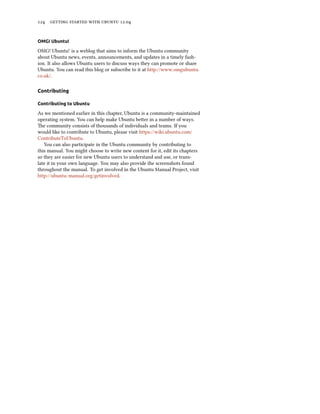      .


OMG! Ubuntu!

OMG! Ubuntu! is a weblog that aims to inform the Ubuntu community
about Ubuntu news, events, announcements, and updates in a timely fash-
ion. It also allows Ubuntu users to discuss ways they can promote or share
Ubuntu. You can read this blog or subscribe to it at http://www.omgubuntu.
co.uk/.

Contributing

Contributing to Ubuntu

As we mentioned earlier in this chapter, Ubuntu is a community-maintained
operating system. You can help make Ubuntu beer in a number of ways.
e community consists of thousands of individuals and teams. If you
would like to contribute to Ubuntu, please visit https://wiki.ubuntu.com/
ContributeToUbuntu.
   You can also participate in the Ubuntu community by contributing to
this manual. You might choose to write new content for it, edit its chapters
so they are easier for new Ubuntu users to understand and use, or trans-
late it in your own language. You may also provide the screenshots found
throughout the manual. To get involved in the Ubuntu Manual Project, visit
http://ubuntu-manual.org/getinvolved.
 