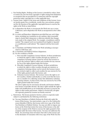  


. Fair Dealing Rights. Nothing in this License is intended to reduce, limit,
   or restrict any uses free from copyright or rights arising from limitations
   or exceptions that are provided for in connection with the copyright
   protection under copyright law or other applicable laws.
. License Grant. Subject to the terms and conditions of this License, Licen-
   sor hereby grants You a worldwide, royalty-free, non-exclusive, perpet-
   ual (for the duration of the applicable copyright) license to exercise the
   rights in the Work as stated below:
 (a) to Reproduce the Work, to incorporate the Work into one or more
      Collections, and to Reproduce the Work as incorporated in the Collec-
      tions;
 (b) to create and Reproduce Adaptations provided that any such Adap-
      tation, including any translation in any medium, takes reasonable
      steps to clearly label, demarcate or otherwise identify that changes
      were made to the original Work. For example, a translation could be
      marked “e original work was translated from English to Spanish,”
      or a modiﬁcation could indicate “e original work has been modi-
      ﬁed.”;
 (c) to Distribute and Publicly Perform the Work including as incorpo-
      rated in Collections; and,
 (d) to Distribute and Publicly Perform Adaptations.
 (e) For the avoidance of doubt:
      i. Non-waivable Compulsory License Schemes. In those jurisdictions
         in which the right to collect royalties through any statutory or
         compulsory licensing scheme cannot be waived, the Licensor re-
         serves the exclusive right to collect such royalties for any exercise
         by You of the rights granted under this License;
     ii. Waivable Compulsory License Schemes. In those jurisdictions
         in which the right to collect royalties through any statutory or
         compulsory licensing scheme can be waived, the Licensor waives
         the exclusive right to collect such royalties for any exercise by You
         of the rights granted under this License; and,
    iii. Voluntary License Schemes. e Licensor waives the right to col-
         lect royalties, whether individually or, in the event that the Licen-
         sor is a member of a collecting society that administers voluntary
         licensing schemes, via that society, from any exercise by You of the
         rights granted under this License.
      e above rights may be exercised in all media and formats whether
      now known or hereaer devised. e above rights include the right to
      make such modiﬁcations as are technically necessary to exercise the
      rights in other media and formats. Subject to Section (), all rights
      not expressly granted by Licensor are hereby reserved.
. Restrictions. e license granted in Section  above is expressly made
   subject to and limited by the following restrictions:
  (a) You may Distribute or Publicly Perform the Work only under the
      terms of this License. You must include a copy of, or the Uniform Re-
      source Identiﬁer (URI) for, this License with every copy of the Work
      You Distribute or Publicly Perform. You may not oﬀer or impose any
      terms on the Work that restrict the terms of this License or the abil-
      ity of the recipient of the Work to exercise the rights granted to that
      recipient under the terms of the License. You may not sublicense the
      Work. You must keep intact all notices that refer to this License and
      to the disclaimer of warranties with every copy of the Work You Dis-
 