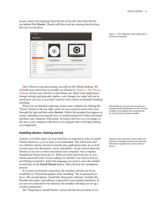  


mouse, select your language from the list on the le, then click the but-
ton labeled Try Ubuntu. Ubuntu will then start up, running directly from
the Live / drive.

                                                                                 Figure 1.1: The “Welcome” screen allows you to
                                                                                 choose your language.




   Once Ubuntu is up and running, you will see the default desktop. We
will talk more about how to actually use Ubuntu in Chapter : e Ubuntu
Desktop, but for now, feel free to test things out. Open some applications,
change seings and generally explore—any changes you make will not be
saved once you exit, so you don’t need to worry about accidentally breaking
anything.
   When you are ﬁnished exploring, restart your computer by clicking the         Alternatively, you can also use your mouse to
“Power” buon in the top right corner of your screen (a circle with a line       double-click the “Install Ubuntu 12.04” icon that
                                                                                 is visible on the desktop when using the Live
through the top) and then select Restart. Follow the prompts that appear on      CD. This will start the Ubuntu installer.
screen, including removing the Live  and pressing Enter when instructed,
and then your computer will restart. As long as the Live  is no longer in
the drive, your computer will return to its original state as though nothing
ever happened!

Installing Ubuntu—Getting started

At least   of free space on your hard drive is required in order to install   Clicking on the underlined “release notes” link
Ubuntu; however,   or more is recommended. is will ensure that              will open a web page containing any important
                                                                                 information regarding the current version of
you will have plenty of room to install extra applications later on, as well     Ubuntu.
as store your own documents, music, and photos. To get started, place the
Ubuntu  in your  drive and restart your computer. Your computer
should load Ubuntu from the . When you ﬁrst start from the , you
will be presented with a screen asking you whether you want to ﬁrst try
out Ubuntu or install it. Select the language you want to view the installer
in and click on the Install Ubuntu buon. is will start the installation
process.
   If you have an Internet connection, the installer will ask you if you
would like to “Download updates while installing.” We recommend you
do so. e second option, “Install this third-party soware,” includes the
Fluendo  codec, and soware required for some wireless hardware. If
you are not connected to the Internet, the installer will help you set up a
wireless connection.
   e “Preparing to install Ubuntu” screen will also let you know if you
 