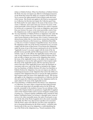      .


     tribute or Publicly Perform. When You Distribute or Publicly Perform
     the Work, You may not impose any eﬀective technological measures
     on the Work that restrict the ability of a recipient of the Work from
     You to exercise the rights granted to that recipient under the terms
     of the License. is Section (a) applies to the Work as incorporated
     in a Collection, but this does not require the Collection apart from
     the Work itself to be made subject to the terms of this License. If You
     create a Collection, upon notice from any Licensor You must, to the
     extent practicable, remove from the Collection any credit as required
     by Section (c), as requested. If You create an Adaptation, upon notice
     from any Licensor You must, to the extent practicable, remove from
     the Adaptation any credit as required by Section (c), as requested.
 (b) You may Distribute or Publicly Perform an Adaptation only under the
     terms of: (i) this License; (ii) a later version of this License with the
     same License Elements as this License; (iii) a Creative Commons juris-
     diction license (either this or a later license version) that contains the
     same License Elements as this License (e.g., Aribution-ShareAlike
     . US)); (iv) a Creative Commons Compatible License. If you license
     the Adaptation under one of the licenses mentioned in (iv), you must
     comply with the terms of that license. If you license the Adaptation
     under the terms of any of the licenses mentioned in (i), (ii) or (iii) (the
     “Applicable License”), you must comply with the terms of the Ap-
     plicable License generally and the following provisions: (I) You must
     include a copy of, or the URI for, the Applicable License with every
     copy of each Adaptation You Distribute or Publicly Perform; (II) You
     may not oﬀer or impose any terms on the Adaptation that restrict
     the terms of the Applicable License or the ability of the recipient of
     the Adaptation to exercise the rights granted to that recipient under
     the terms of the Applicable License; (III) You must keep intact all
     notices that refer to the Applicable License and to the disclaimer of
     warranties with every copy of the Work as included in the Adapta-
     tion You Distribute or Publicly Perform; (IV) when You Distribute or
     Publicly Perform the Adaptation, You may not impose any eﬀective
     technological measures on the Adaptation that restrict the ability of a
     recipient of the Adaptation from You to exercise the rights granted to
     that recipient under the terms of the Applicable License. is Section
     (b) applies to the Adaptation as incorporated in a Collection, but this
     does not require the Collection apart from the Adaptation itself to be
     made subject to the terms of the Applicable License.
 (c) If You Distribute, or Publicly Perform the Work or any Adaptations
     or Collections, You must, unless a request has been made pursuant
     to Section (a), keep intact all copyright notices for the Work and
     provide, reasonable to the medium or means You are utilizing: (i) the
     name of the Original Author (or pseudonym, if applicable) if supplied,
     and/or if the Original Author and/or Licensor designate another party
     or parties (e.g., a sponsor institute, publishing entity, journal) for ari-
     bution (“Aribution Parties”) in Licensor’s copyright notice, terms of
     service or by other reasonable means, the name of such party or par-
     ties; (ii) the title of the Work if supplied; (iii) to the extent reasonably
     practicable, the URI, if any, that Licensor speciﬁes to be associated
     with the Work, unless such URI does not refer to the copyright no-
     tice or licensing information for the Work; and (iv) , consistent with
     Ssection (b), in the case of an Adaptation, a credit identifying the
     use of the Work in the Adaptation (e.g., “French translation of the
 