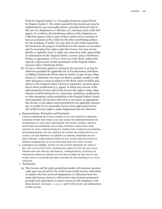  


     Work by Original Author,” or “Screenplay based on original Work
     by Original Author”). e credit required by this Section (c) may be
     implemented in any reasonable manner; provided, however, that in
     the case of a Adaptation or Collection, at a minimum such credit will
     appear, if a credit for all contributing authors of the Adaptation or
     Collection appears, then as part of these credits and in a manner at
     least as prominent as the credits for the other contributing authors.
     For the avoidance of doubt, You may only use the credit required by
     this Section for the purpose of aribution in the manner set out above
     and, by exercising Your rights under this License, You may not im-
     plicitly or explicitly assert or imply any connection with, sponsorship
     or endorsement by the Original Author, Licensor and/or Aribution
     Parties, as appropriate, of You or Your use of the Work, without the
     separate, express prior wrien permission of the Original Author,
     Licensor and/or Aribution Parties.
 (d) Except as otherwise agreed in writing by the Licensor or as may be
     otherwise permied by applicable law, if You Reproduce, Distribute
     or Publicly Perform the Work either by itself or as part of any Adap-
     tations or Collections, You must not distort, mutilate, modify or take
     other derogatory action in relation to the Work which would be prej-
     udicial to the Original Author’s honor or reputation. Licensor agrees
     that in those jurisdictions (e.g. Japan), in which any exercise of the
     right granted in Section (b) of this License (the right to make Adap-
     tations) would be deemed to be a distortion, mutilation, modiﬁcation
     or other derogatory action prejudicial to the Original Author’s honor
     and reputation, the Licensor will waive or not assert, as appropriate,
     this Section, to the fullest extent permied by the applicable national
     law, to enable You to reasonably exercise Your right under Section
     (b) of this License (right to make Adaptations) but not otherwise.
. Representations, Warranties and Disclaimer
            ,
            
         , , ,
     , ,  , 
     , ,     ,
   ,        , 
   ,       ,   
   .        
    ,        .
. Limitation on Liability.       
    ,            
      , , ,  
              
   ,           
   .
. Termination
 (a) is License and the rights granted hereunder will terminate automat-
     ically upon any breach by You of the terms of this License. Individuals
     or entities who have received Adaptations or Collections from You
     under this License, however, will not have their licenses terminated
     provided such individuals or entities remain in full compliance with
     those licenses. Sections , , , , , and  will survive any termination
     of this License.
 