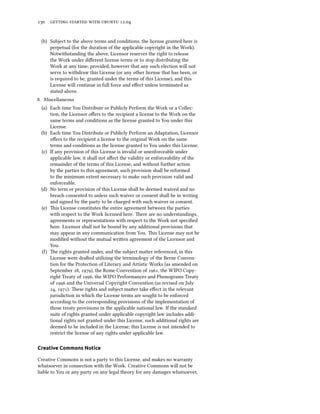      .


 (b) Subject to the above terms and conditions, the license granted here is
     perpetual (for the duration of the applicable copyright in the Work).
     Notwithstanding the above, Licensor reserves the right to release
     the Work under diﬀerent license terms or to stop distributing the
     Work at any time; provided, however that any such election will not
     serve to withdraw this License (or any other license that has been, or
     is required to be, granted under the terms of this License), and this
     License will continue in full force and eﬀect unless terminated as
     stated above.
. Miscellaneous
 (a) Each time You Distribute or Publicly Perform the Work or a Collec-
     tion, the Licensor oﬀers to the recipient a license to the Work on the
     same terms and conditions as the license granted to You under this
     License.
 (b) Each time You Distribute or Publicly Perform an Adaptation, Licensor
     oﬀers to the recipient a license to the original Work on the same
     terms and conditions as the license granted to You under this License.
 (c) If any provision of this License is invalid or unenforceable under
     applicable law, it shall not aﬀect the validity or enforceability of the
     remainder of the terms of this License, and without further action
     by the parties to this agreement, such provision shall be reformed
     to the minimum extent necessary to make such provision valid and
     enforceable.
 (d) No term or provision of this License shall be deemed waived and no
     breach consented to unless such waiver or consent shall be in writing
     and signed by the party to be charged with such waiver or consent.
 (e) is License constitutes the entire agreement between the parties
     with respect to the Work licensed here. ere are no understandings,
     agreements or representations with respect to the Work not speciﬁed
     here. Licensor shall not be bound by any additional provisions that
     may appear in any communication from You. is License may not be
     modiﬁed without the mutual wrien agreement of the Licensor and
     You.
 () e rights granted under, and the subject maer referenced, in this
     License were draed utilizing the terminology of the Berne Conven-
     tion for the Protection of Literary and Artistic Works (as amended on
     September , ), the Rome Convention of , the WIPO Copy-
     right Treaty of , the WIPO Performances and Phonograms Treaty
     of  and the Universal Copyright Convention (as revised on July
     , ). ese rights and subject maer take eﬀect in the relevant
     jurisdiction in which the License terms are sought to be enforced
     according to the corresponding provisions of the implementation of
     those treaty provisions in the applicable national law. If the standard
     suite of rights granted under applicable copyright law includes addi-
     tional rights not granted under this License, such additional rights are
     deemed to be included in the License; this License is not intended to
     restrict the license of any rights under applicable law.

Creative Commons Notice

Creative Commons is not a party to this License, and makes no warranty
whatsoever in connection with the Work. Creative Commons will not be
liable to You or any party on any legal theory for any damages whatsoever,
 