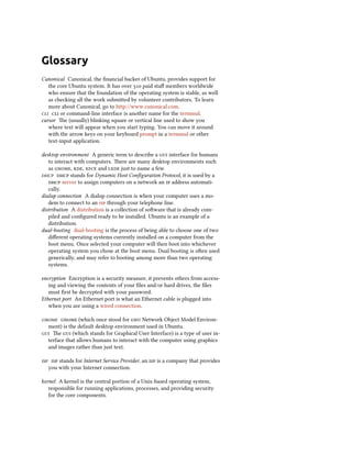 Glossary
Canonical Canonical, the ﬁnancial backer of Ubuntu, provides support for
   the core Ubuntu system. It has over  paid staﬀ members worldwide
   who ensure that the foundation of the operating system is stable, as well
   as checking all the work submied by volunteer contributors. To learn
   more about Canonical, go to http://www.canonical.com.
  or command-line interface is another name for the terminal.
cursor e (usually) blinking square or vertical line used to show you
   where text will appear when you start typing. You can move it around
   with the arrow keys on your keyboard prompt in a terminal or other
   text-input application.

desktop environment A generic term to describe a  interface for humans
   to interact with computers. ere are many desktop environments such
   as , ,  and  just to name a few.
  stands for Dynamic Host Conﬁguration Protocol, it is used by a
    server to assign computers on a network an  address automati-
   cally.
dialup connection A dialup connection is when your computer uses a mo-
   dem to connect to an  through your telephone line.
distribution A distribution is a collection of soware that is already com-
   piled and conﬁgured ready to be installed. Ubuntu is an example of a
   distribution.
dual-booting dual-booting is the process of being able to choose one of two
   diﬀerent operating systems currently installed on a computer from the
   boot menu. Once selected your computer will then boot into whichever
   operating system you chose at the boot menu. Dual booting is oen used
   generically, and may refer to booting among more than two operating
   systems.

encryption Encryption is a security measure, it prevents others from access-
   ing and viewing the contents of your ﬁles and/or hard drives, the ﬁles
   must ﬁrst be decrypted with your password.
Ethernet port An Ethernet port is what an Ethernet cable is plugged into
   when you are using a wired connection.

  (which once stood for  Network Object Model Environ-
  ment) is the default desktop environment used in Ubuntu.
 e  (which stands for Graphical User Interface) is a type of user in-
  terface that allows humans to interact with the computer using graphics
  and images rather than just text.

  stands for Internet Service Provider, an  is a company that provides
   you with your Internet connection.

kernel A kernel is the central portion of a Unix-based operating system,
   responsible for running applications, processes, and providing security
   for the core components.
 