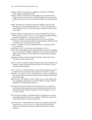      .


maximize When you maximize an application in Ubuntu it will ﬁll the
  whole desktop, excluding the panels.
minimize When you minimize an open application, the window will no
  longer be shown. If you click on a minimized application’s panel buon,
  it will then be restored to its normal state and allow you to interact with
  it.

output e output of a command is any text it displays on the next line
   aer typing a command and pressing enter, e.g., if you type pwd into a
   terminal and press Enter, the directory name it displays on the next line
   is the output.

package Packages contain soware in a ready-to-install format. Most of
   the time you can use the Soware Center instead of manually installing
   packages. Packages have a .deb extension in Ubuntu.
parameter Parameters are special options that you can use with other
   commands in the terminal to make that command behave diﬀerently, this
   can make a lot of commands far more useful.
partition A partition is an area of allocated space on a hard drive where
   you can put data.
partitioning partitioning is the process of creating a partition.
prompt e prompt displays some useful information about your computer,
   it can be customized to display in diﬀerent colors as well as being able to
   display the time, date and current directory as well as almost anything
   else you like.
proprietary Soware made by companies that don’t release their source
   code under an open source license.

router A router is a specially designed computer that using its soware and
   hardware, routes information from the Internet to a network. It is also
   sometimes called a gateway.

server A server is a computer that runs a specialized operating system and
   provides services to computers that connect to it and make a request.
shell e terminal gives access to the shell, when you type a command into
   the terminal and press enter the shell takes that command and performs
   the relevant action.
Soware Center e Soware Center is where you can easily manage so-
   ware installation and removal as well as the ability to manage soware
   installed via Personal Package Archives.

terminal e terminal is Ubuntu’s text-based interface, it is a method of
   controlling the operating system using only commands entered via the
   keyboard, the other method if using your Ubuntu computer is to use a
    such as Unity.

USB Universal Serial Bus is a standard interface speciﬁcation for connect-
  ing peripheral hardware devices to computers. USB devices range from
  external hard drives to scanners and printers.

wired connection A wired connection is when your computer is physically
   connected to a router or Ethernet port with a cable, this is the most
   method of connecting to the Internet and local network for desktop
   computers.
 