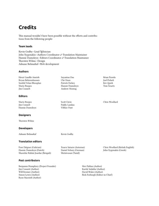 Credits
is manual wouldn’t have been possible without the eﬀorts and contribu-
tions from the following people:

Team leads

Kevin Godby—Lead TEXnician
John Xygonakis—Authors Coordinator  Translation Maintainer
Hannie Dumoleyn—Editors Coordinator  Translation Maintainer
orsten Wilms—Design
Adnane Belmadiaf—Web development

Authors

Herat Gandhi Amrish                   Sayantan Das                              Brian Peredo
Bryan Behrenshausen                   Che Dean                                  Joel Picke
Senthil Velan Bhooplan                Patrick Dickey                            Kev irk
Mario Burgos                          Hannie Dumoleyn                           Tom Swartz
Jim Conne                            Andrew Montag


Editors

Mario Burgos                          Sco Gwin                                 Chris Woollard
Jim Conne                            Paddy Landau
Hannie Dumoleyn                       Vibhav Pant


Designers

orsten Wilms


Developers

Adnane Belmadiaf                      Kevin Godby


Translation editors

Fran Diéguez (Galician)               Xuacu Saturio (Asturian)                  Chris Woollard (British English)
Hannie Dumoleyn (Dutch)               Daniel Schury (German)                    John Xygonakis (Greek)
Shazedur Rahim Joardar (Bengali)      Shrinivasan (Tamil)


Past contributors

Benjamin Humphrey (Project Founder)                        Mez Pahlan (Author)
Jim Conne (Author)                                        Kartik Sulakhe (Author)
Will Kromer (Author)                                       David Wales (Author)
Simon Lewis (Author)                                       Rick Fosburgh (Editor-in-Chie)
Ryan Macnish (Author)
 