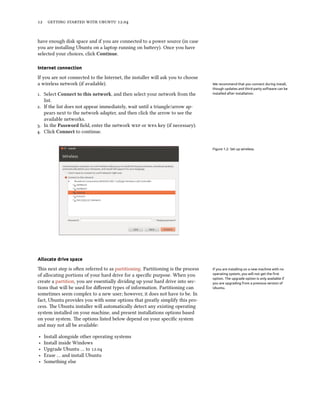      .


have enough disk space and if you are connected to a power source (in case
you are installing Ubuntu on a laptop running on baery). Once you have
selected your choices, click Continue.

Internet connection

If you are not connected to the Internet, the installer will ask you to choose
a wireless network (if available).                                               We recommend that you connect during install,
                                                                                 though updates and third-party software can be
. Select Connect to this network, and then select your network from the         installed after installation.

   list.
. If the list does not appear immediately, wait until a triangle/arrow ap-
   pears next to the network adapter, and then click the arrow to see the
   available networks.
. In the Password ﬁeld, enter the network  or  key (if necessary).
. Click Connect to continue.


                                                                                 Figure 1.2: Set up wireless.




Allocate drive space

is next step is oen referred to as partitioning. Partitioning is the process   If you are installing on a new machine with no
of allocating portions of your hard drive for a speciﬁc purpose. When you        operating system, you will not get the ﬁrst
                                                                                 option. The upgrade option is only available if
create a partition, you are essentially dividing up your hard drive into sec-    you are upgrading from a previous version of
tions that will be used for diﬀerent types of information. Partitioning can      Ubuntu.
sometimes seem complex to a new user; however, it does not have to be. In
fact, Ubuntu provides you with some options that greatly simplify this pro-
cess. e Ubuntu installer will automatically detect any existing operating
system installed on your machine, and present installations options based
on your system. e options listed below depend on your speciﬁc system
and may not all be available:

‣   Install alongside other operating systems
‣   Install inside Windows
‣   Upgrade Ubuntu … to .
‣   Erase … and install Ubuntu
‣   Something else
 