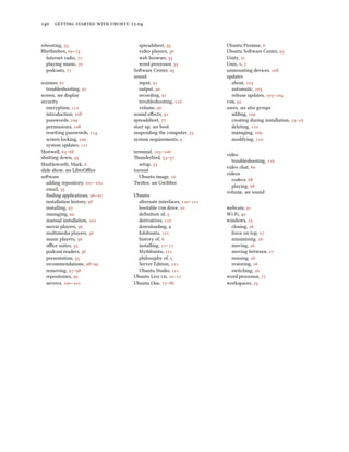      .


rebooting,                        spreadsheet,                 Ubuntu Promise, 
Rhythmbox, –                    video players,               Ubuntu Soware Center, 
  Internet radio,                 web browser,                 Unity, 
  playing music,                  word processor,              Unix, , 
  podcasts,                    Soware Center,                 unmounting devices, 
                                 sound                             updates
scanner,                          input,                         about, 
   troubleshooting,               output,                        automatic, 
screen, see display                 recording,                     release updates, –
security                            troubleshooting,            , 
   encryption,                   volume,                      users, see also groups
   introduction,              sound eﬀects,                     adding, 
   passwords,                 spreadsheet,                      creating during installation, –
   permissions,               start up, see boot                  deleting, 
   reseing passwords,        suspending the computer,          managing, 
   screen locking,            system requirements,               modifying, 
   system updates, 
Shotwell, –                  terminal, –
                                                                   video
shuing down,                  underbird, –
                                                                     troubleshooting, 
Shuleworth, Mark,                 setup, 
                                                                   video chat, 
slide show, see LibreOﬃce        torrent
                                                                   videos
soware                             Ubuntu image, 
                                                                     codecs, 
   adding repository, –    Twier, see Gwibber
                                                                     playing, 
   email, 
                                                                   volume, see sound
   ﬁnding applications, –    Ubuntu
   installation history,         alternate interfaces, –
   installing,                   bootable  drive,           webcam, 
   managing,                     deﬁnition of,                  Wi-Fi, 
   manual installation,         derivatives,                 windows, 
   movie players,                downloading,                     closing, 
   multimedia players,           Edubuntu,                      force on top, 
   music players,                history of,                      minimizing, 
   oﬃce suites,                  installing, –                 moving, 
   podcast readers,              Mythbuntu,                     moving between, 
   presentation,                 philosophy of,                   resizing, 
   recommendations, –          Server Edition,                restoring, 
   removing, –                 Ubuntu Studio,                 switching, 
   repositories,               Ubuntu Live , –             word processor, 
   servers, –              Ubuntu One, –                 workspaces, 
 