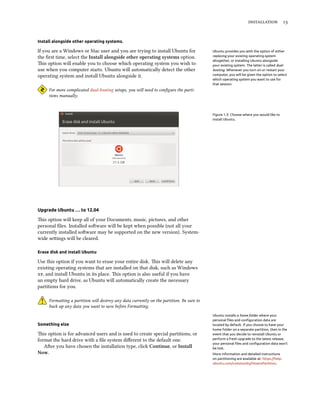  


Install alongside other operating systems.

If you are a Windows or Mac user and you are trying to install Ubuntu for                 Ubuntu provides you with the option of either
the ﬁrst time, select the Install alongside other operating systems option.               replacing your existing operating system
                                                                                          altogether, or installing Ubuntu alongside
is option will enable you to choose which operating system you wish to                   your existing system. The latter is called dual-
use when you computer starts. Ubuntu will automatically detect the other                  booting. Whenever you turn on or restart your
operating system and install Ubuntu alongside it.                                         computer, you will be given the option to select
                                                                                          which operating system you want to use for
                                                                                          that session.
     For more complicated dual-booting setups, you will need to conﬁgure the parti-
     tions manually.



                                                                                          Figure 1.3: Choose where you would like to
                                                                                          install Ubuntu.




Upgrade Ubuntu … to 12.04

is option will keep all of your Documents, music, pictures, and other
personal ﬁles. Installed soware will be kept when possible (not all your
currently installed soware may be supported on the new version). System-
wide seings will be cleared.

Erase disk and install Ubuntu

Use this option if you want to erase your entire disk. is will delete any
existing operating systems that are installed on that disk, such as Windows
, and install Ubuntu in its place. is option is also useful if you have
an empty hard drive, as Ubuntu will automatically create the necessary
partitions for you.

     Formaing a partition will destroy any data currently on the partition. Be sure to
     back up any data you want to save before Formaing.
                                                                                          Ubuntu installs a home folder where your
                                                                                          personal ﬁles and conﬁguration data are
Something else                                                                            located by default. If you choose to have your
                                                                                          home folder on a separate partition, then in the
is option is for advanced users and is used to create special partitions, or             event that you decide to reinstall Ubuntu or
format the hard drive with a ﬁle system diﬀerent to the default one.                      perform a fresh upgrade to the latest release,
                                                                                          your personal ﬁles and conﬁguration data won’t
   Aer you have chosen the installation type, click Continue, or Install                 be lost.
Now.                                                                                      More information and detailed instructions
                                                                                          on partitioning are available at: https://help.
                                                                                          ubuntu.com/community/HowtoPartition.
 