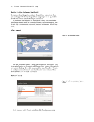      .


Conﬁrm Partition choices and start install

If you chose Something else, conﬁgure the partitions as you need. Once
you are happy with the way the partitions are going to be set up, click the
Install Now buon at the boom right to move on.
    To reduce the time required for installation, Ubuntu will continue the
installation process in the background while you conﬁgure important user
details—like your username, password, keyboard seings and default time-
zone.

Where are you?


                                                                              Figure 1.4: Tell Ubuntu your location.




   e next screen will display a world map. Using your mouse, click your
geographic location on the map to tell Ubuntu where you are. Alternatively,
you can use the drop-down lists underneath the map. is allows Ubuntu
to conﬁgure your system clock and other location-based features. Click
Forward when you are ready to move on.

Keyboard layout


                                                                              Figure 1.5: Verify that your keyboard layout is
                                                                              correct.




  Next, you need to tell Ubuntu what kind of keyboard you are using.
 