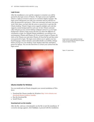      .


Login Screen

Aer the installation is over and the computer is restarted, you will be
greeted by the login screen of Ubuntu. e login screen uses LightDM
which is a light on resources and easy to customize display manager. e
login screen will present you with your username and you will have to
enter the password to get past it. Click your username and enter your pass-
word. Once done, you may click the arrow or press Enter to get into the
Ubuntu desktop. Ubuntu’s login screen supports multiple users and also
supports custom backgrounds for each user. In fact, Ubuntu automati-
cally will pick up your current desktop wallpaper and set it as your login
background. Ubuntu’s login screen also lets you select the diﬀerent en-
vironments to login. In a default Ubuntu installation, you will have two
environments; Ubuntu and Ubuntu-D. If you want to login to Ubuntu-D,
click on the Ubuntu icon and select Ubuntu-D from the list and then enter
your password to login. e login screen allows you to update your key-             A guest session is also available at the login
board language, volume intensity and enable/disable accessibility seings          screen. You can activate this session for guests
                                                                                   using your laptop or desktop.
before you log in to your desktop. It also displays date/time and baery
power for laptops. You can also shut down or restart your system from the
login screen.

                                                                                   Figure 1.9: Login Screen.




Ubuntu installer for Windows

You can install and run Ubuntu alongside your current installation of Win-
dows:

. Download the Ubuntu installer for Windows http://www.ubuntu.com/
   download/ubuntu/windows-installer
. Run the download ﬁle
. Install Ubuntu

Download and run the installer

Aer the ﬁle, wubi.exe, is downloaded, run the ﬁle to start the installation. If
a security message appears, click Continue, to proceed with the installation:
 