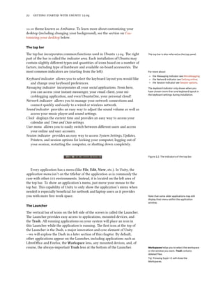      .


. theme known as Ambiance. To learn more about customizing your
desktop (including changing your background), see the section on Cus-
tomizing your desktop below.

The top bar

e top bar incorporates common functions used in Ubuntu .. e right          The top bar is also referred as the top panel.
part of the bar is called the indicator area. Each installation of Ubuntu may
contain slightly diﬀerent types and quantities of icons based on a number of
factors, including type of hardware and available on-board accessories. e
most common indicators are (starting from the le):                              For more about:
                                                                                  ‣ the Messaging Indicator see Microblogging;
Keyboard indicator allows you to select the keyboard layout you would like        ‣ the Network Indicator see Getting online;
   and change your keyboard preferences.                                          ‣ the Session Indicator see Session options.
Messaging indicator incorporates all your social applications. From here,        The keyboard indicator only shows when you
   you can access your instant messenger, your email client, your mi-            have chosen more than one keyboard layout in
                                                                                 the keyboard settings during installation.
   croblogging application, and even UbuntuOne, your personal cloud!
Network indicator allows you to manage your network connections and
   connect quickly and easily to a wired or wireless network.
Sound indicator provides an easy way to adjust the sound volume as well as
   access your music player and sound seings.
Clock displays the current time and provides an easy way to access your
   calendar and Time and Date seings.
User menu allows you to easily switch between diﬀerent users and access
   your online and user accounts.
Session indicator provides an easy way to access System Seings, Updates,
   Printers, and session options for locking your computer, logging out of
   your session, restarting the computer, or shuing down completely.


                                                                                 Figure 2.2: The Indicators of the top bar.




   Every application has a menu (like File, Edit, View, etc.). In Unity, the
application menu isn’t on the titlebar of the application as is commonly the
case with other  environments. Instead, it is located on the le area of
the top bar. To show an application’s menu, just move your mouse to the
top bar. is capability of Unity to only show the application’s menu when
needed is especially beneﬁcial for netbook and laptop users as it provides
you with more free work space.                                                   Note that some older applications may still
                                                                                 display their menu within the application
                                                                                 window.
The Launcher

e vertical bar of icons on the le side of the screen is called the Launcher.
e Launcher provides easy access to applications, mounted devices, and
the Trash. All running applications on your system will place an icon in
this Launcher while the application is running. e ﬁrst icon at the top of
the Launcher is the Dash, a major innovation and core element of Unity
—we will explore the Dash in a later section of this chapter. By default,
other applications appear on the Launcher, including applications such as
LibreOﬃce and Firefox, the Workspace lens, any mounted devices, and, of
course, the always-important Trash lens at the boom of the Launcher.            Workspaces helps you to select the workspace
                                                                                 or the window you want. Trash contains
                                                                                 deleted ﬁles.
                                                                                 Tip: Pressing Super+S will show the
                                                                                 Workspaces.
 