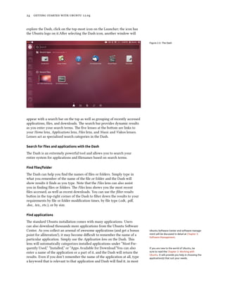      .


explore the Dash, click on the top-most icon on the Launcher; the icon has
the Ubuntu logo on it.Aer selecting the Dash icon, another window will

                                                                                Figure 2.5: The Dash




appear with a search bar on the top as well as grouping of recently accessed
applications, ﬁles, and downloads. e search bar provides dynamic results
as you enter your search terms. e ﬁve lenses at the boom are links to
your Home lens, Applications lens, Files lens, and Music and Videos lenses.
Lenses act as specialized search categories in the Dash.

Search for ﬁles and applications with the Dash

e Dash is an extremely powerful tool and allows you to search your
entire system for applications and ﬁlenames based on search terms.

Find ﬁles/folder

e Dash can help you ﬁnd the names of ﬁles or folders. Simply type in
what you remember of the name of the ﬁle or folder and the Dash will
show results it ﬁnds as you type. Note that the Files lens can also assist
you in ﬁnding ﬁles or folders. e Files lens shows you the most recent
ﬁles accessed, as well as recent downloads. You can use the ﬁlter results
buon in the top-right corner of the Dash to ﬁlter down the results to your
requirements by ﬁle or folder modiﬁcation times, by ﬁle type (.odt, .pdf,
.doc, .tex., etc.), or by size.

Find applications

e standard Ubuntu installation comes with many applications. Users
can also download thousands more applications from the Ubuntu Soware
Center. As you collect an arsenal of awesome applications (and get a bonus      Ubuntu Software Center and software manage-
point for alliteration!), it may become diﬃcult to remember the name of a       ment will be discussed in detail at Chapter 5:
                                                                                Software Management.
particular application. Simply use the Application lens on the Dash. is
lens will automatically categorizes installed applications under “Most Fre-
quently Used,” “Installed,” or “Apps Available for Download.”You can also       If you are new to the world of Ubuntu, be
enter a name of the application or a part of it, and the Dash will return the   sure to read the Chapter 3: Working with
                                                                                Ubuntu. It will provide you help in choosing the
results. Even if you don’t remember the name of the application at all, type    application(s) that suit your needs.
a keyword that is relevant to that application and Dash will ﬁnd it, in most
 