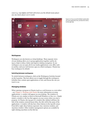    


cases (e.g., type music and Dash will return you the default music player
any any music player you’ve used).

                                                                             Figure 2.6: You can see the default results when
                                                                             you press Application lens, and also the criteria
                                                                             on the right side.




Workspaces

Workspaces are also known as virtual desktops. ese separate views
of your desktop allow you to group applications together, and by do-
ing so, help to reduce cluer and improve desktop navigation. In one
workspace, you can open all of your media applications; your oﬃce suite
in another, and your web browser open in a third workspace. Ubuntu has
four workspaces by default.

Switching between workspaces

To switch between workspaces, click on the Workspaces Switcher located
on the Launcher. is lens allows you to toggle through the workspaces
(whether they contain open applications or not), and choose the one you
want to use.

Managing windows

When opening a program in Ubuntu (such as a web browser or a text editor
—see Chapter : Working with Ubuntu for more information on using
applications)—a window will appear on your desktop. e windows in
Ubuntu are very similar to those in Microso Windows or Mac  . Simply
stated, a window is the box that appears on your screen when you start a
program. In Ubuntu, the top part of a window (the titlebar) will have the
title of the window centered (most oen, the title will be the name of the
application). A window will also have three buons in the top-le corner.
From le to right, these buons represent close, minimize window, and
maximize window. Other window management options are available by
right-clicking anywhere on the title bar.
 