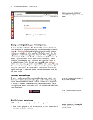      .


                                                                                 Figure 2.7: This is the top bar of a window,
                                                                                 named Titlebar. The close, minimize, and
                                                                                 maximize buttons are on the top-left corner of
                                                                                 window.




Closing, maximizing, restoring, and minimizing windows

To close a window, click on the in the upper-le corner of the window
—the ﬁrst buon on the le-hand side. e buon immediately to the right
of the is the minimize buon ( ) which removes the window from the
visible screen and places it in the Launcher. is buon doesn’t close the
application, it just hides the application from view. When an application
is minimized to the Launcher, the le-side of the icon in the Launcher will
display a triangle showing you the application is still running. Clicking
the icon of the application that is minimized will restore the window to
its original position. Finally, the right-most buon ( ) is the maximize
buon, which makes the application window ﬁll the entire screen. Clicking
the maximize buon again will return the window to its original size. If
a windows is maximized, its top-le buons and menu are automatically
hidden from view. To make them appear, just move your mouse to the le
side of the top bar.

Moving and resizing windows

To move a window around the workspace, place the mouse pointer over              You can also move a window by holding the Alt
the window’s title bar, then click and drag the window while continuing          key and dragging the window.

to hold down the le mouse buon. To resize a window, place the pointer
on an edge or corner of the window so that the pointer turns into a larger,
two-sided arrow, (known as the resize icon). You can then click and drag to
resize the window.

                                                                                 Figure 2.8: The Workspaces Switcher on the
                                                                                 Launcher.




Switching between open windows

In Ubuntu there are many ways to switch between open windows.                    Super key is also known as the Windows key
                                                                                 (Win key). Press Super+D to hide all window
                                                                                 and display the desktop, the same works to
. If the window is visible on your screen, you can click any portion of it to   restore all windows.
   raise it above all other windows.
 