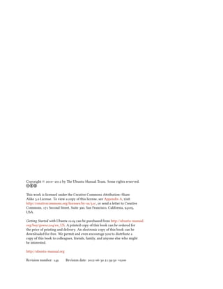 Copyright © – by e Ubuntu Manual Team. Some rights reserved.
cb a

is work is licensed under the Creative Commons Aribution–Share
Alike . License. To view a copy of this license, see Appendix A, visit
http://creativecommons.org/licenses/by-sa/./, or send a leer to Creative
Commons,  Second Street, Suite , San Francisco, California, ,
USA.

Geing Started with Ubuntu . can be purchased from http://ubuntu-manual.
org/buy/gswu/en_US. A printed copy of this book can be ordered for
the price of printing and delivery. An electronic copy of this book can be
downloaded for free. We permit and even encourage you to distribute a
copy of this book to colleagues, friends, family, and anyone else who might
be interested.

http://ubuntu-manual.org

Revision number:        Revision date: -- :: +
 