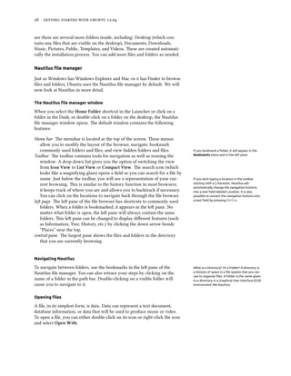      .


see there are several more folders inside, including: Desktop (which con-
tains any ﬁles that are visible on the desktop), Documents, Downloads,
Music, Pictures, Public, Templates, and Videos. ese are created automati-
cally the installation process. You can add more ﬁles and folders as needed.

Nautilus ﬁle manager

Just as Windows has Windows Explorer and Mac   has Finder to browse
ﬁles and folders, Ubuntu uses the Nautilus ﬁle manager by default. We will
now look at Nautilus in more detail.

The Nautilus ﬁle manager window

When you select the Home Folder shortcut in the Launcher or click on a
folder in the Dash, or double-click on a folder on the desktop, the Nautilus
ﬁle manager window opens. e default window contains the following
features:

Menu bar e menubar is located at the top of the screen. ese menus
   allow you to modify the layout of the browser, navigate, bookmark
   commonly used folders and ﬁles, and view hidden folders and ﬁles.             If you bookmark a folder, it will appear in the
Toolbar e toolbar contains tools for navigation as well as resizing the         Bookmarks menu and in the left pane.

   window. A drop-down list gives you the option of switching the view
   from Icon View to List View or Compact View. e search icon (which
   looks like a magnifying glass) opens a ﬁeld so you can search for a ﬁle by
   name. Just below the toolbar, you will see a representation of your cur-      If you start typing a location in the toolbar
   rent browsing. is is similar to the history function in most browsers;       starting with a / character, Nautilus will
                                                                                 automatically change the navigation buttons
   it keeps track of where you are and allows you to backtrack if necessary.     into a text ﬁeld labeled Location. It is also
   You can click on the locations to navigate back through the ﬁle browser.      possible to convert the navigation buttons into
le page e le pane of the ﬁle browser has shortcuts to commonly used           a text ﬁeld by pressing Ctrl+L.

   folders. When a folder is bookmarked, it appears in the le pane. No
   maer what folder is open, the le pane will always contain the same
   folders. is le pane can be changed to display diﬀerent features (such
   as Information, Tree, History, etc.) by clicking the down arrow beside
   “Places” near the top.
central pane e largest pane shows the ﬁles and folders in the directory
   that you are currently browsing.


Navigating Nautilus

To navigate between folders, use the bookmarks in the le pane of the            What is a Directory? Or a Folder? A directory is
Nautilus ﬁle manager. You can also retrace your steps by clicking on the         a division of space in a ﬁle system that you can
                                                                                 use to organize ﬁles. A folder is the name given
name of a folder in the path bar. Double-clicking on a visible folder will       to a directory in a Graphical User Interface (GUI)
cause you to navigate to it.                                                     environment like Nautilus.



Opening ﬁles

A ﬁle, in its simplest form, is data. Data can represent a text document,
database information, or data that will be used to produce music or video.
To open a ﬁle, you can either double-click on its icon or right-click the icon
and select Open With.
 