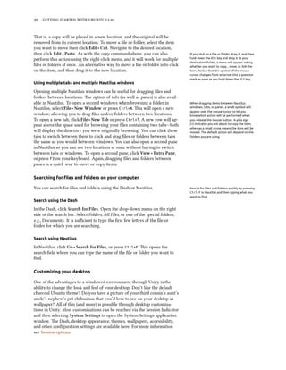      .


at is, a copy will be placed in a new location, and the original will be
removed from its current location. To move a ﬁle or folder, select the item
you want to move then click Edit ‣ Cut. Navigate to the desired location,
then click Edit ‣ Paste. As with the copy command above, you can also               If you click on a ﬁle or folder, drag it, and then
perform this action using the right-click menu, and it will work for multiple       hold down the Alt key and drop it to your
                                                                                    destination folder, a menu will appear asking
ﬁles or folders at once. An alternative way to move a ﬁle or folder is to click     whether you want to copy, , move, or link the
on the item, and then drag it to the new location.                                  item. Notice that the symbol of the mouse
                                                                                    cursor changes from an arrow into a question
                                                                                    mark as soon as you hold down the Alt key.
Using multiple tabs and multiple Nautilus windows

Opening multiple Nautilus windows can be useful for dragging ﬁles and
folders between locations. e option of tabs (as well as panes) is also avail-
able in Nautilus. To open a second windows when browsing a folder in                When dragging items between Nautilus
Nautilus, select File ‣ New Window or press Ctrl+N. is will open a new             windows, tabs, or panes, a small symbol will
                                                                                    appear over the mouse cursor to let you
window, allowing you to drag ﬁles and/or folders between two locations.             know which action will be performed when
To open a new tab, click File ‣ New Tab or press Ctrl+T. A new row will ap-         you release the mouse button. A plus sign
pear above the space used for browsing your ﬁles containing two tabs—both           (+) indicates you are about to copy the item,
                                                                                    whereas a small arrow means the item will be
will display the directory you were originally browsing. You can click these        moved. The default action will depend on the
tabs to switch between them to click and drag ﬁles or folders between tabs          folders you are using.
the same as you would between windows. You can also open a second pane
in Nautilus so you can see two locations at once without having to switch
between tabs or windows. To open a second pane, click View ‣ Extra Pane,
or press F3 on your keyboard. Again, dragging ﬁles and folders between
panes is a quick way to move or copy items.

Searching for ﬁles and folders on your computer

You can search for ﬁles and folders using the Dash or Nautilus.                     Search for ﬁles and folders quickly by pressing
                                                                                    Ctrl+F in Nautilus and then typing what you
                                                                                    want to ﬁnd.
Search using the Dash

In the Dash, click Sear for Files. Open the drop-down menu on the right
side of the search bar. Select Folders, All Files, or one of the special folders,
e.g., Documents. It is suﬃcient to type the ﬁrst few leers of the ﬁle or
folder for which you are searching.

Search using Nautilus

In Nautilus, click Go ‣ Sear for Files, or press Ctrl+F. is opens the
search ﬁeld where you can type the name of the ﬁle or folder you want to
ﬁnd.

Customizing your desktop

One of the advantages to a windowed environment through Unity is the
ability to change the look and feel of your desktop. Don’t like the default
charcoal Ubuntu theme? Do you have a picture of your third cousin’s aunt’s
uncle’s nephew’s pet chihuahua that you’d love to see on your desktop as
wallpaper? All of this (and more) is possible through desktop customiza-
tions in Unity. Most customizations can be reached via the Session Indicator
and then selecting System Settings to open the System Seings application
window. e Dash, desktop appearance, themes, wallpapers, accessibility,
and other conﬁguration seings are available here. For more information
see Session options.
 