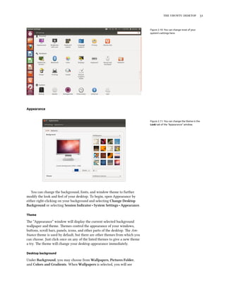    


                                                                              Figure 2.10: You can change most of your
                                                                              system’s settings here.




Appearance


                                                                              Figure 2.11: You can change the theme in the
                                                                              Look tab of the “Appearance” window.




   You can change the background, fonts, and window theme to further
modify the look and feel of your desktop. To begin, open Appearance by
either right-clicking on your background and selecting Change Desktop
Baground or selecting Session Indicator ‣ System Settings ‣ Appearance.

Theme

e “Appearance” window will display the current selected background
wallpaper and theme. emes control the appearance of your windows,
buons, scroll bars, panels, icons, and other parts of the desktop. e Am-
biance theme is used by default, but there are other themes from which you
can choose. Just click once on any of the listed themes to give a new theme
a try. e theme will change your desktop appearance immediately.

Desktop background

Under Baground, you may choose from Wallpapers, Pictures Folder,
and Colors and Gradients. When Wallpapers is selected, you will see
 