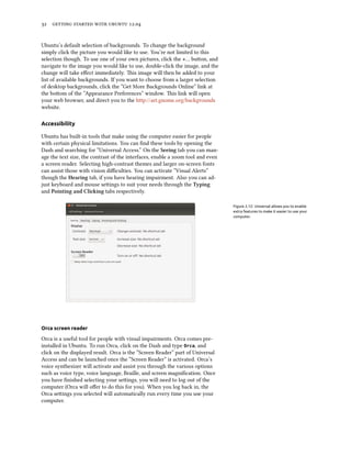      .


Ubuntu’s default selection of backgrounds. To change the background
simply click the picture you would like to use. You’re not limited to this
selection though. To use one of your own pictures, click the +… buon, and
navigate to the image you would like to use, double-click the image, and the
change will take eﬀect immediately. is image will then be added to your
list of available backgrounds. If you want to choose from a larger selection
of desktop backgrounds, click the “Get More Backgrounds Online” link at
the boom of the ”Appearance Preferences” window. is link will open
your web browser, and direct you to the http://art.gnome.org/backgrounds
website.

Accessibility

Ubuntu has built-in tools that make using the computer easier for people
with certain physical limitations. You can ﬁnd these tools by opening the
Dash and searching for “Universal Access.” On the Seeing tab you can man-
age the text size, the contrast of the interfaces, enable a zoom tool and even
a screen reader. Selecting high-contrast themes and larger on-screen fonts
can assist those with vision diﬃculties. You can activate “Visual Alerts”
though the Hearing tab, if you have hearing impairment. Also you can ad-
just keyboard and mouse seings to suit your needs through the Typing
and Pointing and Cliing tabs respectively.

                                                                                 Figure 2.12: Universal allows you to enable
                                                                                 extra features to make it easier to use your
                                                                                 computer.




Orca screen reader

Orca is a useful tool for people with visual impairments. Orca comes pre-
installed in Ubuntu. To run Orca, click on the Dash and type Orca, and
click on the displayed result. Orca is the ”Screen Reader” part of Universal
Access and can be launched once the “Screen Reader” is activated. Orca’s
voice synthesizer will activate and assist you through the various options
such as voice type, voice language, Braille, and screen magniﬁcation. Once
you have ﬁnished selecting your seings, you will need to log out of the
computer (Orca will oﬀer to do this for you). When you log back in, the
Orca seings you selected will automatically run every time you use your
computer.
 