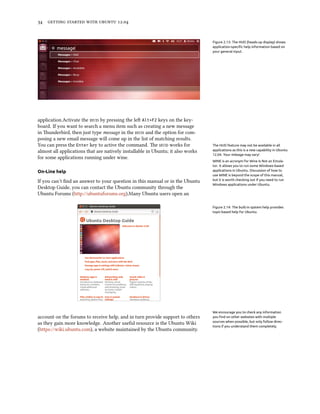      .


                                                                                 Figure 2.13: The HUD (heads-up display) shows
                                                                                 application-speciﬁc help information based on
                                                                                 your general input.




application.Activate the  by pressing the le Alt+F2 keys on the key-
board. If you want to search a menu item such as creating a new message
in underbird, then just type message in the  and the option for com-
posing a new email message will come up in the list of matching results.
You can press the Enter key to active the command. e  works for              The HUD feature may not be available in all
almost all applications that are natively installable in Ubuntu; it also works   applications as this is a new capability in Ubuntu
                                                                                 12.04. Your mileage may vary!
for some applications running under wine.
                                                                                 WINE is an acronym for Wine Is Not an Emula-
                                                                                 tor. It allows you to run some Windows-based
On-Line help                                                                     applications in Ubuntu. Discussion of how to
                                                                                 use WINE is beyond the scope of this manual,
If you can’t ﬁnd an answer to your question in this manual or in the Ubuntu      but it is worth checking out if you need to run
                                                                                 Windows applications under Ubuntu.
Desktop Guide, you can contact the Ubuntu community through the
Ubuntu Forums (http://ubuntuforums.org).Many Ubuntu users open an

                                                                                 Figure 2.14: The built-in system help provides
                                                                                 topic-based help for Ubuntu.




                                                                                 We encourage you to check any information
account on the forums to receive help, and in turn provide support to others     you ﬁnd on other websites with multiple
as they gain more knowledge. Another useful resource is the Ubuntu Wiki          sources when possible, but only follow direc-
                                                                                 tions if you understand them completely.
(https://wiki.ubuntu.com), a website maintained by the Ubuntu community.
 