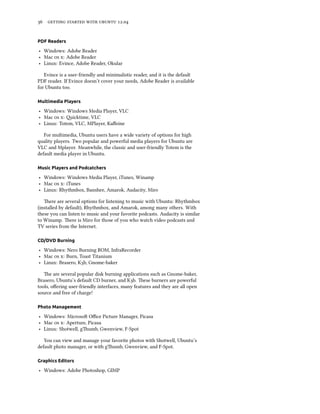      .


PDF Readers

‣ Windows: Adobe Reader
‣ Mac  : Adobe Reader
‣ Linux: Evince, Adobe Reader, Okular

   Evince is a user-friendly and minimalistic reader, and it is the default
PDF reader. If Evince doesn’t cover your needs, Adobe Reader is available
for Ubuntu too.

Multimedia Players

‣ Windows: Windows Media Player, VLC
‣ Mac  : icktime, VLC
‣ Linux: Totem, VLC, MPlayer, Kaﬀeine

   For multimedia, Ubuntu users have a wide variety of options for high
quality players. Two popular and powerful media players for Ubuntu are
VLC and Mplayer. Meanwhile, the classic and user-friendly Totem is the
default media player in Ubuntu.

Music Players and Podcatchers

‣ Windows: Windows Media Player, iTunes, Winamp
‣ Mac  : iTunes
‣ Linux: Rhythmbox, Banshee, Amarok, Audacity, Miro

   ere are several options for listening to music with Ubuntu: Rhythmbox
(installed by default), Rhythmbox, and Amarok, among many others. With
these you can listen to music and your favorite podcasts. Audacity is similar
to Winamp. ere is Miro for those of you who watch video podcasts and
TV series from the Internet.

CD/DVD Burning

‣ Windows: Nero Burning ROM, InfraRecorder
‣ Mac  : Burn, Toast Titanium
‣ Linux: Brasero, Kb, Gnome-baker

   e are several popular disk burning applications such as Gnome-baker,
Brasero, Ubuntu’s default CD burner, and Kb. ese burners are powerful
tools, oﬀering user-friendly interfaces, many features and they are all open
source and free of charge!

Photo Management

‣ Windows: Microso Oﬃce Picture Manager, Picasa
‣ Mac  : Aperture, Picasa
‣ Linux: Shotwell, gumb, Gwenview, F-Spot

   You can view and manage your favorite photos with Shotwell, Ubuntu’s
default photo manager, or with gumb, Gwenview, and F-Spot.

Graphics Editors

‣ Windows: Adobe Photoshop, GIMP
 