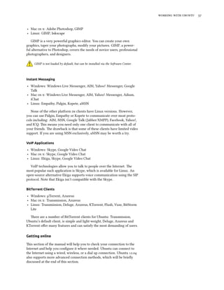    


‣ Mac  : Adobe Photoshop, GIMP
‣ Linux: GIMP, Inkscape

   GIMP is a very powerful graphics editor. You can create your own
graphics, taper your photographs, modify your pictures. GIMP, a power-
ful alternative to Photoshop, covers the needs of novice users, professional
photographers, and designers.

     GIMP is not loaded by default, but can be installed via the Soware Center.



Instant Messaging

‣ Windows: Windows Live Messenger, AIM, Yahoo! Messenger, Google
  Talk
‣ Mac  : Windows Live Messenger, AIM, Yahoo! Messenger, Adium,
  iChat
‣ Linux: Empathy, Pidgin, Kopete, aMSN

   None of the other platform  clients have Linux versions. However,
you can use Pidgin, Empathy or Kopete to communicate over most proto-
cols including: AIM, MSN, Google Talk (Jabber/XMPP), Facebook, Yahoo!,
and ICQ. is means you need only one client to communicate with all of
your friends. e drawback is that some of these clients have limited video
support. If you are using MSN exclusively, aMSN may be worth a try.

VoIP Applications

‣ Windows: Skype, Google Video Chat
‣ Mac  : Skype, Google Video Chat
‣ Linux: Ekiga, Skype, Google Video Chat

   VoIP technologies allow you to talk to people over the Internet. e
most popular such application is Skype, which is available for Linux. An
open-source alternative Ekiga supports voice communication using the SIP
protocol. Note that Ekiga isn’t compatible with the Skype.

BitTorrent Clients

‣ Windows: µTorrent, Azureus
‣ Mac  : Transmission, Azureus
‣ Linux: Transmission, Deluge, Azureus, KTorrent, Flush, Vuze, BitStorm
  Lite

  ere are a number of BitTorrent clients for Ubuntu: Transmission,
Ubuntu’s default client, is simple and light-weight, Deluge, Azureus and
KTorrent oﬀer many features and can satisfy the most demanding of users.

Getting online

is section of the manual will help you to check your connection to the
Internet and help you conﬁgure it where needed. Ubuntu can connect to
the Internet using a wired, wireless, or a dial up connection. Ubuntu .
also supports more advanced connection methods, which will be brieﬂy
discussed at the end of this section.
 