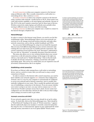      .


   A wired connection is when your computer connects to the Internet
using an Ethernet cable. is is usually connected to a wall socket or a
networking device—like a switch or a router.
   A wireless connection is when your computer connects to the Internet         In order to connect wirelessly, you must be in
using a wireless radio network—usually known as Wi-Fi. Most routers now         a location with a working wireless network.
                                                                                To set up your own wireless network, you will
come with wireless capability, as do most laptops and netbooks. Because of      need to purchase and install a wireless router
this, Wi-Fi is the most common connection type for these types of devices.      or access point. Some locations may already
Wireless connectivity makes laptops and netbooks more portable when             have a publicly accessible wireless networks
                                                                                available. If you are unsure whether your
moving to diﬀerent rooms of a house and while traveling.                        computer has a wireless card, check with your
   A dialup connection is when your computer uses a modem to connect to         manufacturer.
the Internet through a telephone line.

NetworkManager

In order to connect to the Internet using Ubuntu, you need to use the Net-      Figure 3.1: Diﬀerent connection states and
workManager utility. NetworkManager allows you to turn network con-             their respective icons.

nections on or oﬀ, manage wired and wireless networks, and make other
network connections, such as dial up, mobile broadband, and VPN’s.
    You can access NetworkManager by using its icon found the top panel.
is icon may look diﬀerent depending on your current connection state.
Clicking this icon will reveal a list of available network connections. e
current connection (if any) will have the word “disconnect” underneath it.
You can click on “disconnect” to manually disconnect from that network.
    is menu also allows you to view technical details about your current
connection or edit all connection seings. In the image to the right you        Figure 3.2: Here you can see the currently
will see a tick mark next to “Enable Networking.” Click on the tick mark        active connection is “Wired connection 1.”

to disable all network connections. Clicking a second time will enable
networking again. is can be very useful when you are required to turn oﬀ
all wireless communications, like in an airplane.

Establishing a wired connection

If you have an Ethernet cable running from a wall socket or networking          Are you already online? If the NetworkManager
device, such as a switch or router, then you will want to setup a wired         icon in the top panel shows a connection then
                                                                                you may have successfully connected during
connection in Ubuntu.                                                           the Ubuntu setup process. You can also simply
    In order to connect to the Internet with a wired connection, you need to    open a browser and see if you have access
know whether your network supports  (Dynamic Host Conﬁguration              to the Internet. If so, you do not need to do
                                                                                anything for the rest of this section.
Protocol).  is a way for your computer to automatically be conﬁgured
to access your network and/or Internet connection.  is usually auto-
matically conﬁgured on your router. is is usually the quickest and easiest
way of establishing a connection to the Internet. If you are unsure whether
your router is setup to use , you may wish to contact your ’s (In-
ternet Service Provider) customer service line to check. If your router isn’t
conﬁgured to use  then they will also be able to tell you what conﬁgu-
ration seings you need in order to get online.

Automatic connections with DHCP

If your network supports  then you may already be set up for online
access. To check this, click on the NetworkManager icon. ere should be
a “Wired Network” heading in the menu. If “Wired connection ” appears
directly underneath, then your machine is currently connected and proba-
bly setup for . If “Disconnected” appears in gray underneath the wired
network section, look below to see if an option labeled “Wired connec-
                                                                                Figure 3.3: This window displays your IP address
                                                                                and other connection information.
 