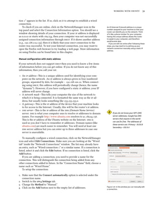    


tion ” appears in the list. If so, click on it to aempt to establish a wired
connection.
   To check if you are online, click on the NetworkManager icon in the              An IP (Internet Protocol) address is a unique
top panel and select the Connection Information option. You should see a            number assigned to your machine so that your
                                                                                    router can identify you on the network. Think
window showing details of your connection. If your  address is displayed          of it like a phone number for your computer.
as ... or starts with ., then your computer was not successfully          Having this unique address allows the router
assigned connection information through . If it shows another address           to speak to your computer, and therefore
                                                                                    send/receive data.
(e.g., ...), then it is likely that your  connection to the           If you are still not online after following these
router was successful. To test your Internet connection, you may want to            steps, you may need to try setting up your
open the Firefox web browser to try loading a web page. More information            network connection manually using a static IP
                                                                                    address.
on using Firefox can be found later in this chapter.

Manual conﬁguration with static address

If your network does not support  then you need to know a few items
of information before you can get online. If you do not know any of this
information, then you call your .

‣ An  address—is is a unique address used for identifying your com-
  puter on the network. An  address is always given in four numbered
  groups, separated by dots, for example – .... When connect-
  ing using , this address will periodically change (hence, the name
  ”dynamic”). However, if you have conﬁgured a static  address, your IP
  address will never change.
‣ A network mask—is tells your computer the size of the network to
  which it is being connected. It is formaed the same way as the  ad-
  dress, but usually looks something like ....
‣ A gateway—is is the  address of the device that your machine looks
  to for access to the Internet. Usually, this will be the router’s  address.
‣  server—is is the  address of the  (Domain Name Service)
  server.  is what your computer uses to resolve  addresses to domain                 If you do not know your ISP’s DNS
  names. For example http://www.ubuntu.com resolves to ....                      server addresses, Google has DNS
                                                                                           servers that anyone in the world
  is is the  address of the Ubuntu website on the Internet.  is
                                                                                           can use for free. The addresses of
  used so you don’t have to remember  addresses. Domain names (like
                                                                                           these servers are: Primary – 8.8.8.8
  ubuntu.com) are much easier to remember. You will need at least one                      Secondary – 8.8.4.4
   server address but you can enter up to three addresses in case one
  server is unavailable.

    To manually conﬁgure a wired connection, click on the NetworkManager
icon and select Edit Connections. Make sure you are looking at the “Wired
tab” inside the “Network Connections” window. e list may already have
an entry, such as “Wired connection ” or a similar name. If a connection is
listed, select it and click the Edit buon. If no connection is listed, click the
Add buon.
    If you are adding a connection, you need to provide a name for the
connection. is will distinguish the connection being added from any
other connections added in future. In the “Connection Name” ﬁeld, choose a
name such as “Wired Home.”
    To setup the connection:

. Make sure that the Connect automatically option is selected under the
   connection name.
. Switch to the v Settings tab.
. Change the Method to “Manual.”
                                                                                    Figure 3.4: In this window you can manually edit
. Click on the Add buon next to the empty list of addresses.
                                                                                    a connection.
 