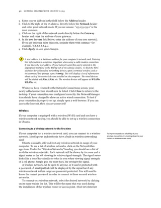      .


. Enter your  address in the ﬁeld below the Address header.
. Click to the right of the  address, directly below the Netmask header
   and enter your network mask. If you are unsure, “...” is the
   most common.
. Click on the right of the network mask directly below the Gateway
   header and enter the address of your gateway.
. In the  Servers ﬁeld below, enter the address of your  server(s).
   If you are entering more than one, separate them with commas—for
   example, “..., ...”.
. Click Apply to save your changes.


     A  address is a hardware address for your computer’s network card. Entering
     this information is sometimes important when using a cable modem connection.
     If you know the  address of your network card, this can be entered in the
     appropriate text ﬁeld in the Wired tab of the editing window. To ﬁnd the MAC
     addresses for all installed networking devices, open a terminal window, and at
     the command line prompt, type ifconfig. is will display a lot of information
     about each of the network devices installed on the computer. e wired devices
     will be labeled as LAN, LAN, etc. e wireless devices will appear as WLAN,
     WLAN, etc.

   When you have returned to the Network Connections screen, your
newly added connection should now be listed. Click Close to return to the
desktop. If your connection was conﬁgured correctly, the NetworkManager
icon should have changed to show an active wired connection. To test if
your connection is properly set up, simply open a web browser. If you can
access the Internet, then you are connected!

Wireless

If your computer is equipped with a wireless (Wi-Fi) card and you have a
wireless network nearby, you should be able to set up a wireless connection
in Ubuntu.

Connecting to a wireless network for the ﬁrst time

If your computer has a wireless network card, you can connect to a wireless           To improve speed and reliability of your
network. Most laptops and netbooks have a built-in wireless networking                wireless connection, try moving closer to your
                                                                                      router or wireless access point.
card.
    Ubuntu is usually able to detect any wireless network in range of your
computer. To see a list of wireless networks, click on the NetworkMan-
ager icon. Under the “Wireless Networks” heading you should see a list of
available wireless networks. Each network will be shown by its name and a
signal meter to the le showing its relative signal strength. e signal meter
looks like a set of bars similar to what is seen when viewing signal strength
of a cell phone. Simply put, the more bars, the stronger the signal.
    A wireless network can be open to anyone, or it can be protected with
a password. A small padlock will be displayed by the signal bar if any
wireless network within range are password-protected. You will need to
know the correct password in order to connect to these secured wireless
networks.
    To connect to a wireless network, select the desired network by clicking
on its name within the list. is will be the name that was used during
the installation of the wireless router or access point. Most s (Internet
 