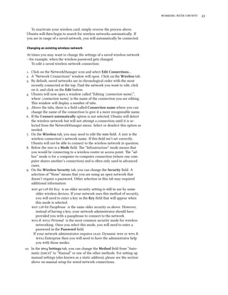    


   To reactivate your wireless card, simply reverse the process above.
 Ubuntu will then begin to search for wireless networks automatically. If
 you are in range of a saved network, you will automatically be connected.

 Changing an existing wireless network

 At times you may want to change the seings of a saved wireless network
 —for example, when the wireless password gets changed.
    To edit a saved wireless network connection:

 . Click on the NetworkManager icon and select Edit Connections…
 . A “Network Connections” window will open. Click on the Wireless tab.
 . By default, saved networks are in chronological order with the most
    recently connected at the top. Find the network you want to edit, click
    on it, and click on the Edit buon.
 . Ubuntu will now open a window called “Editing ⟨connection name⟩”,
    where ⟨connection name⟩ is the name of the connection you are editing.
    is window will display a number of tabs.
 . Above the tabs, there is a ﬁeld called Connection name where you can
    change the name of the connection to give it a more recognizable name.
 . If the Connect automatically option is not selected, Ubuntu will detect
    the wireless network but will not aempt a connection until it is se-
    lected from the NetworkManager menu. Select or deselect this option as
    needed.
 . On the Wireless tab, you may need to edit the  ﬁeld. A  is the
    wireless connection’s network name. If this ﬁeld isn’t set correctly,
    Ubuntu will not be able to connect to the wireless network in question.
 . Below the  is a Mode ﬁeld. e “Infrastructure” mode means that
    you would be connecting to a wireless router or access point. e “ad-
    hoc” mode is for a computer-to-computer connection (where one com-
    puter shares another’s connection) and is oen only used in advanced
    cases.
 . On the Wireless Security tab, you can change the Security ﬁeld. A
    selection of “None” means that you are using an open network that
    doesn’t require a password. Other selection in this tab may required
    additional information:
     /-bit Key is an older security seing is still in use by some
       older wireless devices. If your network uses this method of security,
       you will need to enter a key in the Key ﬁeld that will appear when
       this mode is selected.
     -bit Passphrase is the same older security as above. However,
       instead of having a key, your network administrator should have
       provided you with a passphrase to connect to the network.
     &  Personal is the most common security mode for wireless
       networking. Once you select this mode, you will need to enter a
       password in the Password ﬁeld.
     If your network administrator requires , Dynamic  or  &
        Enterprise then you will need to have the administrator help
       you with those modes.
. In the v Settings tab, you can change the Method ﬁeld from “Auto-
    matic ()” to “Manual” or one of the other methods. For seing up
    manual seings (also known as a static address), please see the section
    above on manual setup for wired network connections.
 