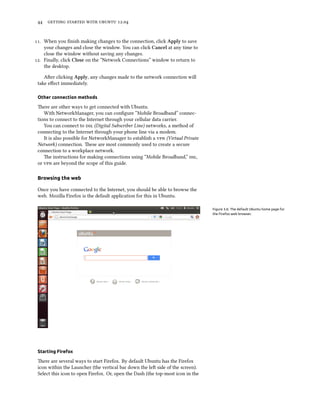      .


. When you ﬁnish making changes to the connection, click Apply to save
    your changes and close the window. You can click Cancel at any time to
    close the window without saving any changes.
. Finally, click Close on the “Network Connections” window to return to
    the desktop.

    Aer clicking Apply, any changes made to the network connection will
 take eﬀect immediately.

 Other connection methods

 ere are other ways to get connected with Ubuntu.
    With NetworkManager, you can conﬁgure “Mobile Broadband” connec-
 tions to connect to the Internet through your cellular data carrier.
    You can connect to  (Digital Subscriber Line) networks, a method of
 connecting to the Internet through your phone line via a modem.
    It is also possible for NetworkManager to establish a  (Virtual Private
 Network) connection. ese are most commonly used to create a secure
 connection to a workplace network.
    e instructions for making connections using “Mobile Broadband,” ,
 or  are beyond the scope of this guide.

 Browsing the web

 Once you have connected to the Internet, you should be able to browse the
 web. Mozilla Firefox is the default application for this in Ubuntu.

                                                                                 Figure 3.6: The default Ubuntu home page for
                                                                                 the Firefox web browser.




 Starting Firefox

 ere are several ways to start Firefox. By default Ubuntu has the Firefox
 icon within the Launcher (the vertical bar down the le side of the screen).
 Select this icon to open Firefox. Or, open the Dash (the top-most icon in the
 