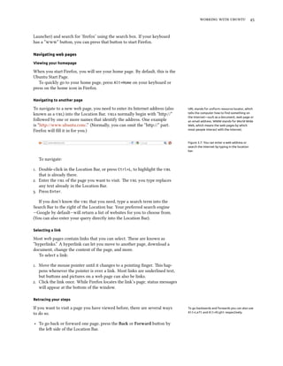    


Launcher) and search for ‘ﬁrefox’ using the search box. If your keyboard
has a “” buon, you can press that buon to start Firefox.

Navigating web pages

Viewing your homepage

When you start Firefox, you will see your home page. By default, this is the
Ubuntu Start Page.
   To quickly go to your home page, press Alt+Home on your keyboard or
press on the home icon in Firefox.

Navigating to another page

To navigate to a new web page, you need to enter its Internet address (also      URL stands for uniform resource locator, which
known as a ) into the Location Bar. s normally begin with “hp://”         tells the computer how to ﬁnd something on
                                                                                 the Internet—such as a document, web page or
followed by one or more names that identify the address. One example             an email address. WWW stands for World Wide
is “http://www.ubuntu.com/.” (Normally, you can omit the “hp://“ part.          Web, which means the web pages by which
Firefox will ﬁll it in for you.)                                                 most people interact with the Internet.



                                                                                 Figure 3.7: You can enter a web address or
                                                                                 search the Internet by typing in the location
                                                                                 bar.

   To navigate:

. Double-click in the Location Bar, or press Ctrl+L, to highlight the 
   that is already there.
. Enter the  of the page you want to visit. e  you type replaces
   any text already in the Location Bar.
. Press Enter.

   If you don’t know the  that you need, type a search term into the
Search Bar to the right of the Location bar. Your preferred search engine
—Google by default—will return a list of websites for you to choose from.
(You can also enter your query directly into the Location Bar).

Selecting a link

Most web pages contain links that you can select. ese are known as
“hyperlinks.” A hyperlink can let you move to another page, download a
document, change the content of the page, and more.
   To select a link:

. Move the mouse pointer until it changes to a pointing ﬁnger. is hap-
   pens whenever the pointer is over a link. Most links are underlined text,
   but buons and pictures on a web page can also be links.
. Click the link once. While Firefox locates the link’s page, status messages
   will appear at the boom of the window.

Retracing your steps

If you want to visit a page you have viewed before, there are several ways       To go backwards and forwards you can also use
to do so.                                                                        Alt+Left and Alt+Right respectively.


‣ To go back or forward one page, press the Ba or Forward buon by
  the le side of the Location Bar.
 