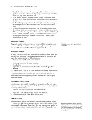      .


‣ To go back or forward more than one page, click-and-hold on the re-
  spective buon. You will see a list of pages you have recently visited. To
  return to a page, select it from the list.
‣ To see a list of any s you have entered into the Location Bar, press
  the down arrow at the right end of the Location Bar. Choose a page from
  the list.
‣ To choose from pages you have visited during the current session, open
  the History menu and choose from the list in the lower section of the
  menu.
‣ To choose from pages you have visited over the past few months, open
  the History ‣ Show All History (or press Ctrl+Shift+H). Firefox opens a
  “Library” window showing a list of folders, the ﬁrst of which is “History.”
  Select a suitable sub-folder, or enter a search term in the search bar (at
  the top right), to ﬁnd pages you have viewed before. Double-click a
  result to open the page.

Stopping and reloading

If a page is loading too slowly or you no longer wish to view a page, press       The Reload button is at the right end of the
Esc to cancel it. To reload the current page if it might have changed since       Location Bar.

you loaded it, press on the Reload buon or press Ctrl+R.

Opening new windows

At times, you may want to have more than one browser window open. is
may help you to organize your browsing session beer, or to separate web
pages that you are viewing for diﬀerent reasons.
   ere are four ways to create a new window:

‣ On the top bar, select File ‣ New Window.
‣ Press Ctrl+N.
‣ Right-click on Firefox’s icon on the Launcher and select Open New
  Window.
‣ Click on Firefox’s icon on the Launcher using your middle mouse buon.

   Once a new window has opened, you can use it exactly the same as
the ﬁrst window—including navigation and opening tabs. You can open
multiple windows.

Opening a link in a new window

Sometimes, you may want to click a link to navigate to another web page,
but do not want the original to close. To do this, you can open the link in its
own independent window.
   ere are two ways to open a link in its own window:

‣ Right-click a link and select Open Link in New Window.
‣ Press-and-hold the Shift key while clicking a link.

Tabbed browsing

An alternative to opening new windows is to use Tabbed Browsing instead.
  Tabbed browsing lets you open several web pages within a single Firefox         A new tab is independent of other tabs in the
window, each independent of the other. is frees space on your desktop as         same way that new windows are independent
                                                                                  of other windows. You can even mix-and-match
you do not have open a separate window for each new web page. You can             —for example, one window may contain tabs
                                                                                  for your emails, while another window has tabs
                                                                                  for your work.
 