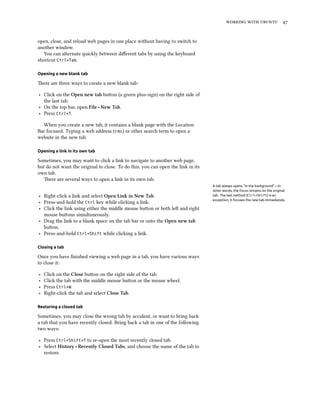    


open, close, and reload web pages in one place without having to switch to
another window.
   You can alternate quickly between diﬀerent tabs by using the keyboard
shortcut Ctrl+Tab.

Opening a new blank tab

ere are three ways to create a new blank tab:

‣ Click on the Open new tab buon (a green plus-sign) on the right side of
  the last tab.
‣ On the top bar, open File ‣ New Tab.
‣ Press Ctrl+T.

  When you create a new tab, it contains a blank page with the Location
Bar focused. Typing a web address () or other search term to open a
website in the new tab.

Opening a link in its own tab

Sometimes, you may want to click a link to navigate to another web page,
but do not want the original to close. To do this, you can open the link in its
own tab.
   ere are several ways to open a link in its own tab.
                                                                                  A tab always opens “in the background”—in
                                                                                  other words, the focus remains on the original
‣ Right-click a link and select Open Link in New Tab.                             tab. The last method (Ctrl+Shift) is an
                                                                                  exception; it focuses the new tab immediately.
‣ Press-and-hold the Ctrl key while clicking a link.
‣ Click the link using either the middle mouse buon or both le and right
  mouse buons simultaneously.
‣ Drag the link to a blank space on the tab bar or onto the Open new tab
  buon.
‣ Press-and-hold Ctrl+Shift while clicking a link.

Closing a tab

Once you have ﬁnished viewing a web page in a tab, you have various ways
to close it:

‣   Click on the Close buon on the right side of the tab.
‣   Click the tab with the middle mouse buon or the mouse wheel.
‣   Press Ctrl+W.
‣   Right-click the tab and select Close Tab.

Restoring a closed tab

Sometimes, you may close the wrong tab by accident, or want to bring back
a tab that you have recently closed. Bring back a tab in one of the following
two ways:

‣ Press Ctrl+Shift+T to re-open the most recently closed tab.
‣ Select History ‣ Recently Closed Tabs, and choose the name of the tab to
  restore.
 