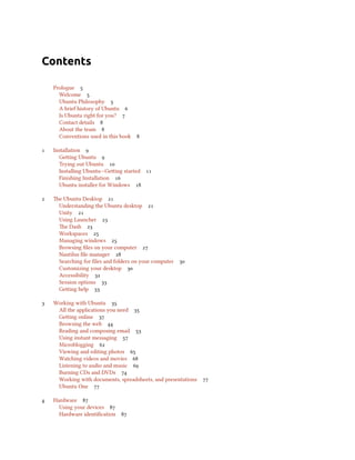 Contents

    Prologue 
      Welcome 
      Ubuntu Philosophy 
      A brief history of Ubuntu 
      Is Ubuntu right for you? 
      Contact details 
      About the team 
      Conventions used in this book   

   Installation 
      Geing Ubuntu 
      Trying out Ubuntu 
      Installing Ubuntu—Geing started 
      Finishing Installation 
      Ubuntu installer for Windows 

   e Ubuntu Desktop 
     Understanding the Ubuntu desktop 
     Unity 
     Using Launcher 
     e Dash 
     Workspaces 
     Managing windows 
     Browsing ﬁles on your computer 
     Nautilus ﬁle manager 
     Searching for ﬁles and folders on your computer 
     Customizing your desktop 
     Accessibility 
     Session options 
     Geing help 

   Working with Ubuntu 
     All the applications you need 
     Geing online 
     Browsing the web 
     Reading and composing email 
     Using instant messaging 
     Microblogging 
     Viewing and editing photos 
     Watching videos and movies 
     Listening to audio and music 
     Burning CDs and DVDs 
     Working with documents, spreadsheets, and presentations 
     Ubuntu One 

   Hardware 
      Using your devices 
      Hardware identiﬁcation   
 
