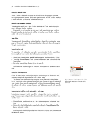      .


Changing the tab order

Move a tab to a diﬀerent location on the tab bar by dragging it to a new
location using your mouse. While you are dragging the tab, Firefox displays
a small indicator to show the tab’s new location.

Moving a tab between windows

You can move a tab into a new Firefox window or, if one is already open,
into a diﬀerent Firefox window.
   Drag a tab away from the tab bar, and it will open into a new window.
Drag it from the tab bar into the tab bar of another open Firefox window,
and it will move there instead.

Searching

You can search the web from within Firefox without ﬁrst visiting the home
page of the search engine. By default, Firefox will search the web using the
Google search engine.

Searching the web

To search the web in Firefox, type a few words into the Firefox search Bar.
For example, if you want to ﬁnd information about the Ubuntu:

. Move your cursor to the Sear Bar using your mouse or press Ctrl+K.
. Type the phrase Ubuntu. Your typing replaces any text currently in the
   Search Bar.
. Press the magnifying glass or Enter to search.

  Search results from Google for “Ubuntu” will appear in the Firefox win-
dow.

Selecting search engines

If you do not want to use Google as your search engine in the Search Bar,
you can change the search engine that Firefox uses.
    To change your preferred search engine, press the search logo (at the      Figure 3.8: These are the other search engines
le of your Search Bar—Google by default) and choose the search engine of      you can use—by default—from the Firefox
your choice. Some search engines, such as Bing, Google and Yahoo, search       search bar.

the whole web; others, such as Amazon and Wikipedia, search only speciﬁc
sites.

Searching the web for words selected in a web page

Sometimes, you may want to search for a phrase that you see on a web
page. You can copy and paste the phrase into the Search Bar, but there is a
quicker way.

. Highlight the word or phrase in a web page using your le mouse but-
   ton.
. Right-click the highlighted text and select Sear [Sear Engine] for
   [your selected words].

   Firefox passes the highlighted text to the search engine, and opens a new
tab with the results.
 