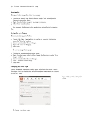      .


Copying a link

To copy a text or image link () from a page:

. Position the pointer over the text, link or image. Your mouse pointer
   changes to a pointing ﬁnger.
. Right-click the link or image to open a pop-up menu.
. Select Copy Link Location.

  You can paste the link into other applications or into Firefox’s Location
Bar.

Saving all or part of a page

To save an entire page in Firefox:

. Choose File ‣ Save Page As from the top bar, or press Ctrl+S. Firefox
   opens the “Save As” window.
. Choose a location for the saved page.
. Type a ﬁle name for the page.
. Press Save.

   To save an image from a page:

. Position the mouse pointer over the image.
. Right-click the image and select Save Image As. Firefox opens the “Save
   Image” window.
. Choose a location for the saved image.
. Enter a ﬁle name for the image.
. Press Save.

Changing your home page

Firefox shows the home page when it opens. By default, this is the Ubuntu
Start Page. You can change your default home page to a new one, or even to
several new ones.

                                                                              Figure 3.10: Change Firefox settings in this
                                                                              window.




   To change your home page:
 